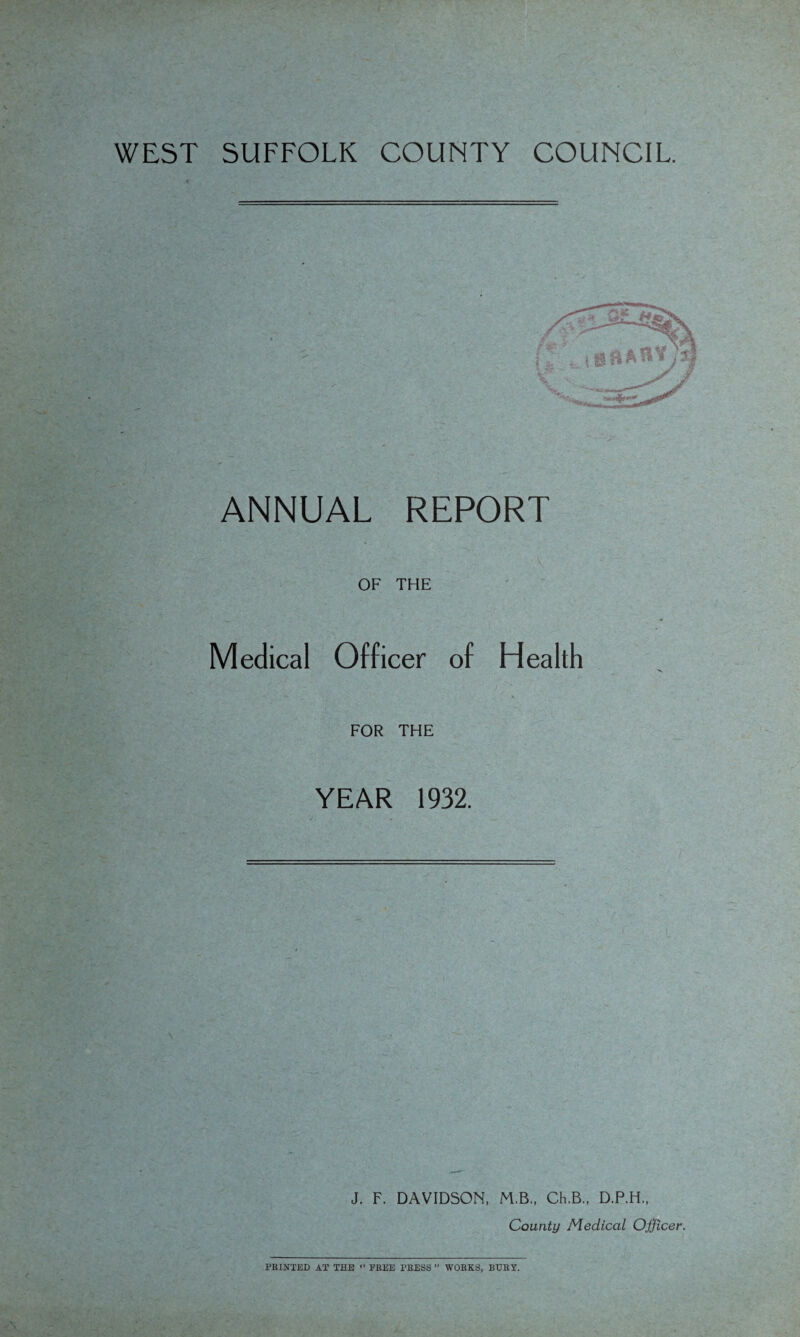 WEST SUFFOLK COUNTY COUNCIL. ANNUAL REPORT OF THE Medical Officer of Health FOR THE YEAR 1932. J. F. DAVIDSON, M.B., Ch.B., D.P.H., County Medical Officer. PRINTED AT THE “ FREE TRESS ” WORKS, BURY. uv