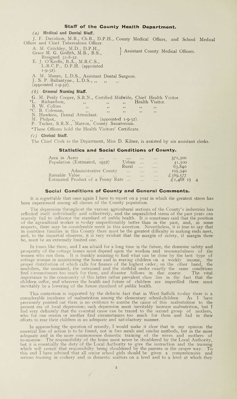 Staff of the County Health Department. (a) Medical and Dental Staff. J. F. Davidson, M.B., Ch.B., D.P.H. Officer and Chief Tuberculosis Officer. A. M. Critchley, M.D., D.P.H., Grace M. G. Griffith, M.B., B.S., Resigned 31-8-32. E. J. O’Keeffe, B.A., M.R.C.S., L.R.C.P., D.P.H. (appointed 1-9-32). County Medical Officer, and School Medical Assistant County Medical Officers. A. M. Munro, L.D.S., Assistant Dental Surgeon. J. S. P. Ballantyne., L.D.S., ,, ,, ,, (appointed 1-9-3 2). (b) General Nursing Staff. G. M. Penly Cooper, S.R.N., Certified Midwife, Chief Health Visitor. *L. Richardson, ,, ,, ,, Health Visitor. B. W. Collins ,, ,, ,, *C. B. Coleman, N. Hawklins, Dental Attendant. M. Philpot, ,, ,, (appointed 1-9-32). P. Tucker, S.R.N., Matron, County Sanatorium. *These Officers hold the Health Visitors’ Certificate. 1 (c) Clerical Staff. The Chief Clerk to the Department, Miss D. Kilner, is assisted by six assistant clerks. Statistics and Social Conditions of County. Area in Acres Population (Estimated, 1932) Urban Rural Administrative County Rateable Value Estimated Product of a Penny Rate ... 37C 300 41,500 63,840 105,340 £3S9,577 £1,468 15 4 Social Conditions of County and General Comments. It is regrettable that once again I have to report on a year in which the greatest stress has been experienced among all classes of the County population. The depression throughout the various agricultural sections of the County’s industries has reflected itself individually and collectively, and the unparalleled stress of the past years can scarcely fail to influence the standard of public health. It is sometimes said that the position of the agricultural worker is to-day unquestionably better than in the past, and, in some respects, there may be considerable merit in this assertion. Nevertheless, it is true to say that in countless families in this County there must be the greatest difficulty in making ends meet, and, to the impartial observer, it is very evident that the margin of safety, if margin there be, must be an extremely limited one. In times like these, and I am afraid for a long time in the future, the domestic safety and prosperity of the cottage homes must depend upon the wisdom and resourcefulness of the women who run them. It is frankly amazing to find what can be done by the best type of cottage woman in maintaining the home and in rearing children on a weekly income, the proper distribution of which calls for finance of the highest order; on the ether hand, the muddlers, the uniniated, the untrained and the slothful under exactly the same conditions find circumstances too much for them, and disaster follows in due course. The vital importance to the community of this latter rather prevalent class lies in the fact that the children suffer, and wherever the health and future of children are imperilled there must inevitably be a lowering of the future standard of public health. This contention is supported by the definite fact that in West Suffolk to-day there is a considerable incidence of malnutrition among the elementary school-children. As I have previously pointed out there is no- evidence to ascribe the cause of this malnutrition to the present era of local depression; such depression must inevitably increase malnutrition, but I feel very definitely that the essential cause can be traced to the second group of mothers, who for one reason or another find circumstances too much for them and fail in their efforts to rear their children in an adequate and satisfactory manner. In approaching the question of remedy, I would make it clear that in my opinion the essential line of action is to- be found, not in free meals and similar methods, but in the more adequate and in the more commonsense domestic training of the wives and mothers of to-morrow. The responsibility of the home must never be shouldered by the Local Authority, but it is essentially the duty of the Local Authority to give the instruction and the training which will permit that responsibilty being shouldered by the parents in the proper way. To this end I have advised that all senior school girls should be given a comprehensive and serious training in cookery and in domestic matters on a level and to- a level at which they