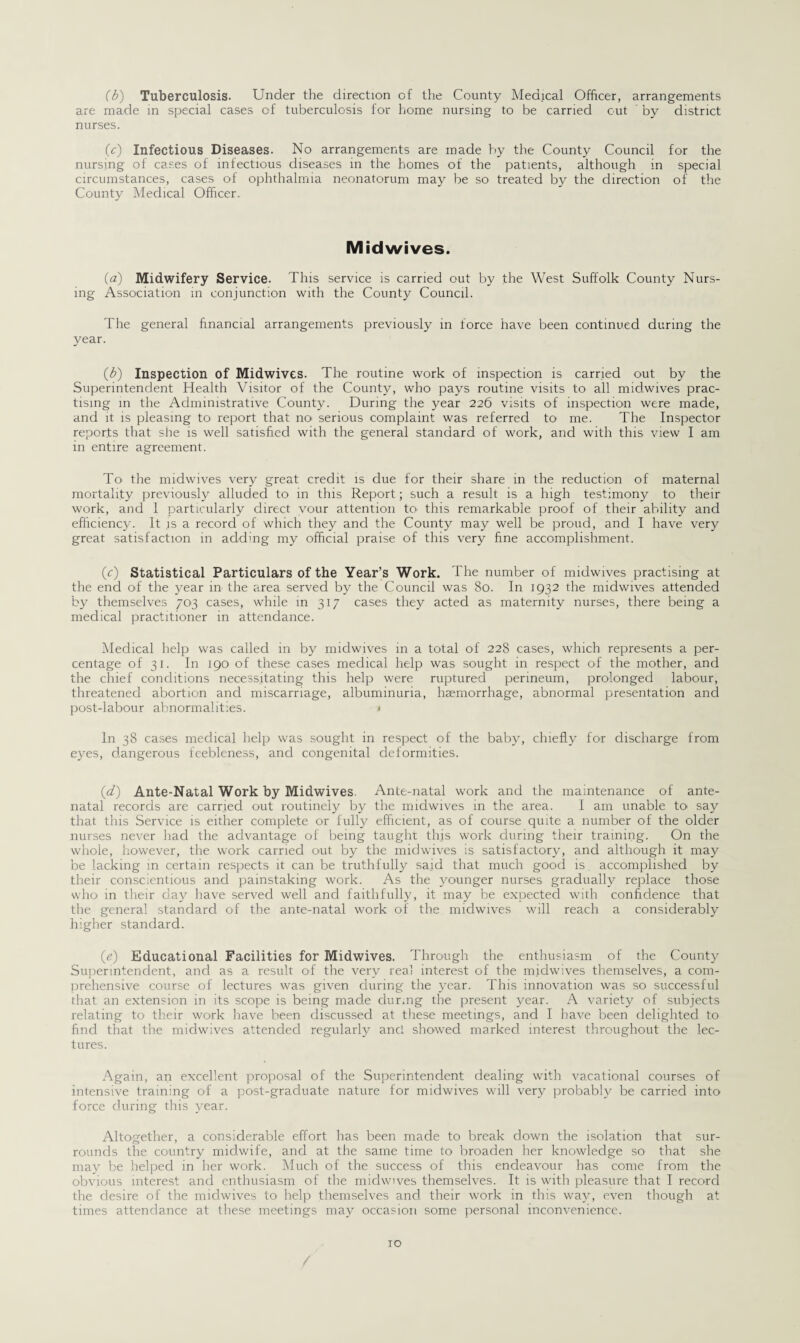 (b) Tuberculosis. Under the direction of the County Medical Officer, arrangements are made in special cases of tuberculosis for home nursing to be carried out by district nurses. (c) Infectious Diseases. No arrangements are made by the County Council for the nursing of cases of infectious diseases in the homes of the patients, although in special circumstances, cases of ophthalmia neonatorum may be so treated by the direction of the County Medical Officer. Midwives. (a) Midwifery Service. This service is carried out by the West Suffolk County Nurs¬ ing Association in conjunction with the County Council. The general financial arrangements previously in force have been continued during the year. (b) Inspection of Midwives. The routine work of inspection is carried out by the Superintendent Health Visitor of the County, who pays routine visits to all midwives prac¬ tising in the Administrative County. During the year 226 visits of inspection were made, and it is pleasing to report that no serious complaint was referred to me. The Inspector reports that she is well satisfied with the general standard of work, and with this view I am in entire agreement. To. the midwives very great credit is due for their share in the reduction of maternal mortality previously alluded to in this Report; such a result is a high testimony to their work, and 1 particularly direct vour attention to. this remarkable proof of their ability and efficiency. It .is a record of which they and the County may well be proud, and I have very great satisfaction in adding my official praise of this very fine accomplishment. (c) Statistical Particulars of the Year’s Work. The number of midwives practising at the end of the year in the area served by the Council was 80. In 1932 the midwives attended by themselves 703 cases, while in 317 cases they acted as maternity nurses, there being a medical practitioner in attendance. Medical help was called in by midwives in a total of 228 cases, which represents a per¬ centage of 31. In 190 of these cases medical help was sought in respect of the mother, and the chief conditions necessitating this help were ruptured perineum, prolonged labour, threatened abortion and miscarriage, albuminuria, haemorrhage, abnormal presentation and post-labour abnormalities. < In 38 cases medical help was sought in respect of the baby, chiefly for discharge from eyes, dangerous feebleness, and congenital deformities. (1d.) Ante-Natal Work by Midwives. Ante-natal work and the maintenance of ante¬ natal records are carried out routinely by the midwives in the area. I am unable to say that this Service is either complete or fully efficient, as of course quite a number of the older nurses never had the advantage of being taught this work during their training. On the whole, however, the work carried out by the midwives is satisfactory, and although it may be lacking in certain respects it can be truthfully said that much good is. accomplished by their conscientious and painstaking work. As the younger nurses gradually replace those who in their day have served well and faithfully, it may be expected with confidence that the general standard of the ante-natal work of the midwives will reach a considerably higher standard. (e) Educational Facilities for Midwives. Through the enthusiasm of the County Superintendent, and as a result of the very real interest of the midwives themselves, a com¬ prehensive course of lectures was given during the year. This innovation was so successful that an extension in its scope is being made dur.ng the present year. A variety of subjects relating to their work have been discussed at these meetings, and I have been delighted to find that the midwives attended regularly and showed marked interest throughout the lec¬ tures. Again, an excellent proposal of the Superintendent dealing with vacational courses of Intensive training o-f a post-graduate nature for midwives will very probably be carried into force during this year. Altogether, a considerable effort has been made to break down the isolation that sur¬ rounds the country midwife, and at the same time to broaden her knowledge so that she may be helped in her work. Much of the success of this endeavour has come from the obvious interest and enthusiasm of the midwives themselves. It is with pleasure that I record the desire of the midwives to help themselves and their work in this way, even though at times attendance at these meetings may occasion some personal inconvenience.