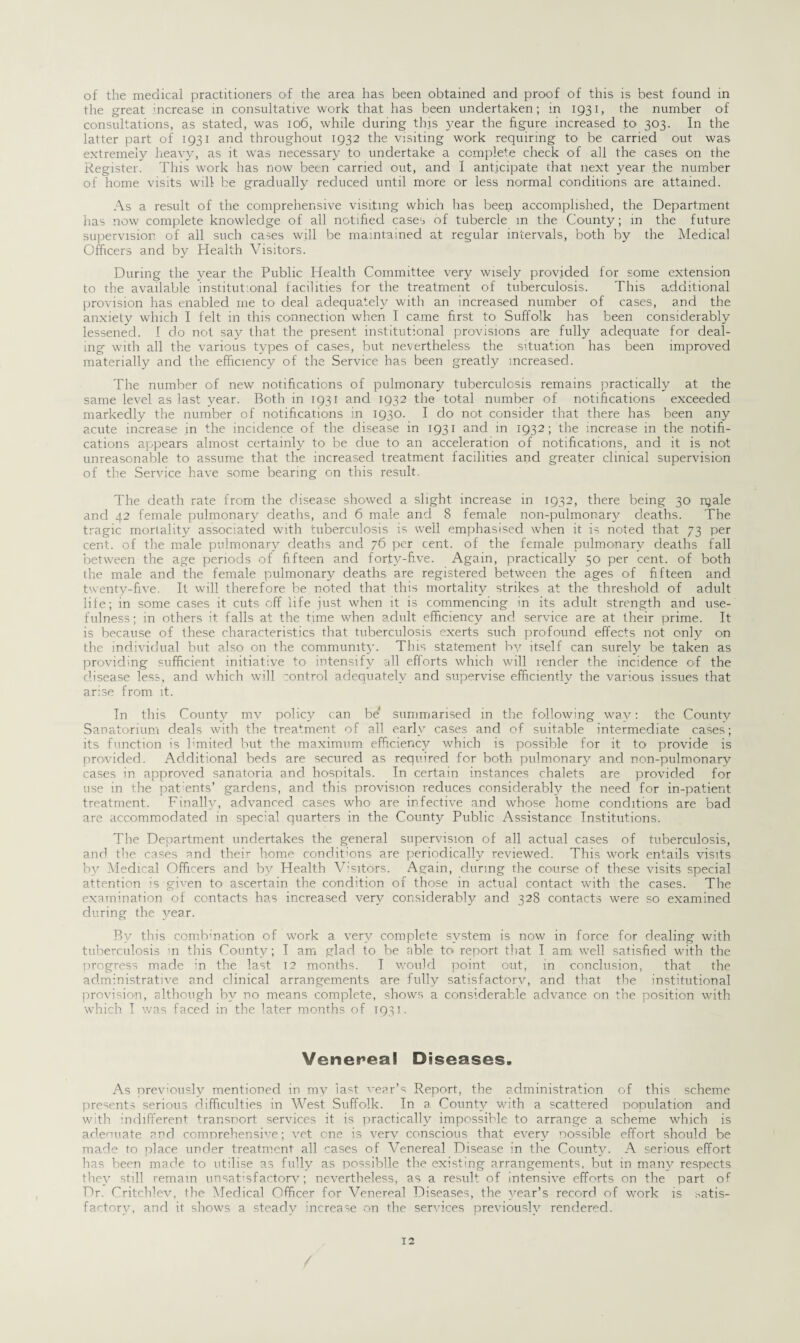 of the medical practitioners of the area has been obtained and proof of this is best found in the great mcrease in consultative work that has been undertaken; in 1931, the number of consultations, as stated, was 106, while during this year the figure increased to 303. In the latter part of 1931 and throughout 1932 the visiting work requiring to be carried out was extremely heavy, as it was necessary to undertake a complete check of all the cases on the Register. This work has now been carried out, and I anticipate that next year the number of home visits will be gradually reduced until more or less normal conditions are attained. As a result of the comprehensive visiting which has been accomplished, the Department has now complete knowledge of all notified cases of tubercle m the County; in the future supervision of all such cases will be maintained at regular intervals, both by the Medical Officers and by Health Visitors. During the year the Public Health Committee very wisely provided for some extension to the available institutional facilities for the treatment of tuberculosis. This additional provision has enabled me to deal adequately with an increased number of cases, and the anxiety which I felt in this connection when I came first to Suffolk has been considerably lessened. I do not say that the present institutional provisions are fully adequate for deal¬ ing with all the various types of cases, but nevertheless the situation has been improved materially and the efficiency of the Service has been greatly increased. The number of new notifications of pulmonary tuberculosis remains practically at the same level as last year. Both in 1931 and 1932 the total number of notifications exceeded markedly the number of notifications in 1930. I do1 not consider that there has been any acute increase in the incidence of the disease in 1931 and in 1932; the increase in the notifi¬ cations appears almost certainly to be due to an acceleration of notifications, and it is not unreasonable to assume that the increased treatment facilities and greater clinical supervision of the Service have some bearing on this result. The death rate from the disease showed a slight increase in 1932, there being 30 njale and 42 female pulmonary deaths, and 6 male and 8 female non-pulmonary deaths. The tragic mortality associated with tuberculosis is well emphasised when it is noted that 73 per cent, of the male pulmonary deaths and 76 per cent, of the female pulmonary deaths fall between the age periods of fifteen and forty-five. Again, practically 50 per cent, of both the male and the female pulmonary deaths are registered between the ages of fifteen and twenty-five. It will therefore be noted that this mortality strikes at the threshold, of adult life; in some cases it cuts off life just when it is commencing in its adult strength and use¬ fulness; in others it falls at the time when adult efficiency and service are at their prime. It is because of these characteristics that tuberculosis exerts such profound effects not only on the individual but also on the community. This statement by itself can surely be taken as providing sufficient initiative to intensify all efforts which will render the incidence ofi the disease less, and which will control adequately and supervise efficiently the various issues that arise from it. In this County mv policy can be' summarised in the following way: the County Sanatorium deals with the treatment of all early cases and of suitable intermediate cases; its function is limited but the maximum efficiency which is possible for it to provide is provided. Additional beds are secured as required for both pulmonary and non-pulmonary cases in approved sanatoria and hospitals. In certain instances chalets are provided for use in the pat ents’ gardens, and this provision reduces considerably the need for in-patient treatment. Finally, advanced cases who are infective and whose home conditions are bad are accommodated in special quarters in the County Public Assistance Institutions. The Department undertakes the general supervision of all actual cases of tuberculosis, and the cases and their home conditions are periodically reviewed. This work entails visits by Medical Officers and by Health Visitors. Again, during the course of these visits special attention is given to- ascertain the condition of those in actual contact with the cases. The examination of contacts has increased very considerably and 328 contacts were so examined during the year. Rv this combination of work a very complete system is now in force for dealing with tuberculosis in this County; I am glad to be able to* report that I am. well satisfied with the progress made in the last 12 months. I would point out, in conclusion, that the administrative and clinical arrangements are fully satisfactory, and that the institutional provision, although by no means complete, shows a considerable advance on the position with which I was faced in the later months of 1931. Venereal Diseases. As previously mentioned in mv last wear’s Report, the administration of this scheme presents serious difficulties in West Suffolk. In a County with a scattered population and with ’indifferent transport services it is practically impossible to arrange a scheme which is adeouate and comprehensive; vet one is very conscious that every possible effort should be made to place under treatment all cases of Venereal Disease in the County. A serious effort has been made to utilise as fully as possiblle the existing arrangements, but in many respects they still remain unsatisfactory; nevertheless, as a result of intensive efforts on the part of Dr. Critchlev, the Medical Officer for Venereal Diseases, the year’s record ofi work is satis¬ factory, and it shows a steady increase on the services previously rendered. 12 /