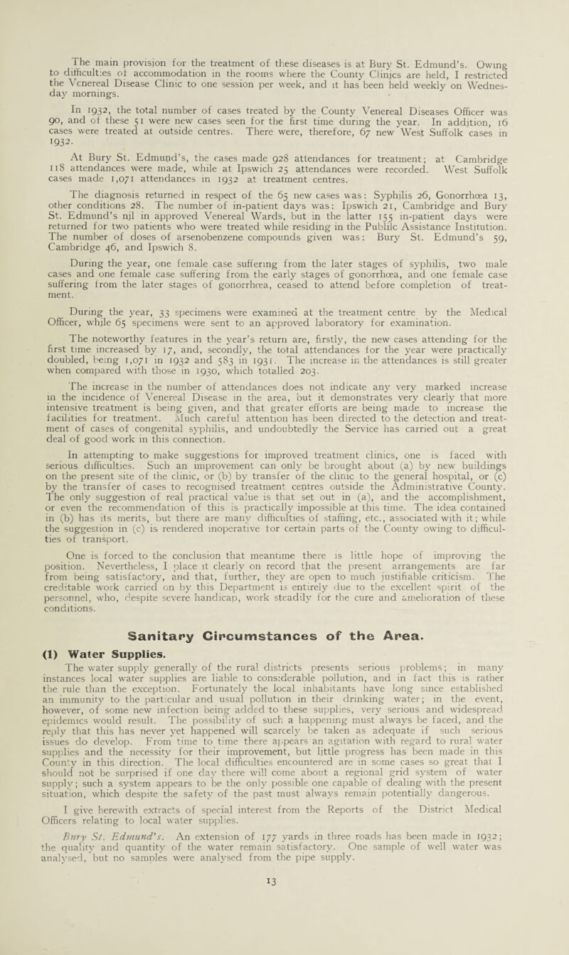 The main provision for the treatment of these diseases is at Bury St. Edmund’s. Owing to difficulties of accommodation in the rooms where the County Clinics are held, I restricted the Venereal Disease Clinic to one session per week, and it has been held weekly on Wednes¬ day mornings. In 1932, the total number of cases treated by the County Venereal Diseases Officer was 90, and of these 51 were new cases seen for the first time during the year. In addition, 16 cases were treated, at outside centres. There were, therefore, 67 new West Suffolk cases in 1932. At Bury St. Edmund’s, the cases made 928 attendances for treatment; at Cambridge 118 attendances were made, while at Ipswich 25 attendances were recorded. West Suffolk cases made 1,071 attendances in 1932 at treatment centres. The diagnosis returned in respect of the 65 new cases was: Syphilis 26, Gonorrhoea 13, other conditions 28. The number of in-patient days was: Ipswich 21, Cambridge and Bury St. Edmund’s nil in approved Venereal Wards, but in the latter 155 in-patient days were returned for two patients who were treated while residing in the Publilc Assistance Institution. The number of doses O'f arsenobenzene compounds given wras: Bury St. Edmund’s 59, Cambridge 46, and Ipswich 8. During the year, one female case suffering from the later stages of syphilis, two male cases and one female case suffering from) the early stages of gonorrhoea, and one female case suffering from the later stages of gonorrhoea, ceased to attend before completion of treat¬ ment. During the year, 33 specimens were examined at the treatment centre by the Medical Officer, while 65 specimens were sent to an approved laboratory for examination. The noteworthy features in the year’s return are, firstly, the new cases attending for the first tune increased by 17, and, secondly, the total attendances for the year were practically doubled, being 1,071 in 1932 and 583 in 1931. The increase in the attendances is still greater when compared with those in 1930, which totalled 203. The increase in the number of attendances does not indicate any very marked increase in the incidence of Venereal Disease in the area, but it demonstrates very clearly that more intensive treatment is being given, and that greater efforts are being made to increase the facilities for treatment. Much careful attention ha.s been directed to the detection and treat¬ ment of cases of congenital syphilis, and undoubtedly the Service has carried out a great deal of good work in this connection. In attempting to make suggestions for improved treatment clinics, one is faced with serious difficulties. Such an improvement can only be brought about (a) by new buildings on the present site of the clinic, or (b) by transfer of the clinic to the general hospital, or (c) by the transfer of cases to recognised treatment centres outside the Administrative County. The only suggestion of real practical value is that set out in (a), and the accomplishment, or even the recommendation of this is practically impossible at this time. The idea contained in (b) has its merits, but there are many difficulties of staffing, etc., associated with it; while the suggestion in (c) is. rendered inoperative for certain parts of the County owing to. difficul¬ ties of transport. One is forced to the conclusion that meantime there is little hope of improving the position. Nevertheless, I place it clearly on record that the present arrangements are far from being satisfactory, and that, further, they are open to much justifiable criticism. The creditable work carried on by this Department is entirely due to the excellent spirit of the personnel, who, despite severe handicap, work steadily for the cure and amelioration of these conditions. Sanitary Circumstances of the Area. (1) Water Supplies. The water supply generally of the rural districts presents serious problems; in many instances local water supplies are liable to considerable pollution, and in fact this is rather the rule than the exception. Fortunately the local inhabitants have long since established an immunity to the particular and usual pollution in their drinking water; in the event, however, of some new infection being added to these supplies, very serious and widespread epidemics would result. The possibility of such a happening must always be faced, and the reply that this has never yet happened will scarcely be taken as adequate if such serious issues do develop. From time to time there appears an agitation with regard to rural water supplies and the necessity for their improvement, but little progress has been made in this County in this direction. The local difficulties encountered are in some cases so great that I should not be surprised if one da}' there will come about a regional grid system of water supply; such a system appears to be the only possible one capable of dealing with the present situation, which despite the safety of the past must always remain potentially dangerous. I give herewith extracts of special interest from the Reports of the District Medical Officers relating to local water supplies. Bury St. Edmund's. An extension of 177 yards in three roads has been made in 1932; the quality and quantity of the water remain satisfactory. One sample of well water was analysed, but no samples were analysed from the pipe supply.