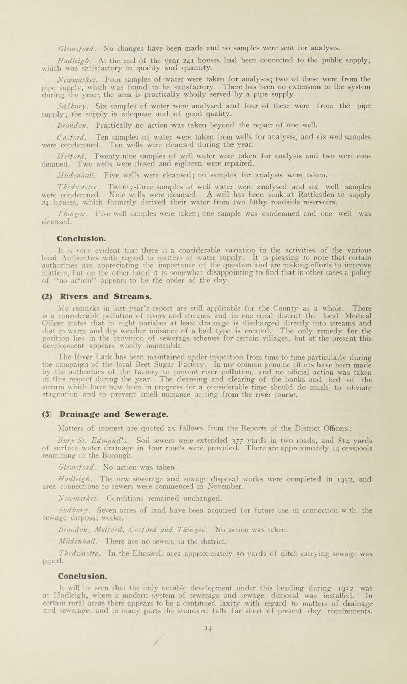 Hadleigh. At the end of the year 241 houses had been connected to the public supply, which was satisfactory in quality and quantity. Newmarket. Four samples of water were taken for analysis; two oi these were from the pipe supply, which was found to be satisfactory. There has been no extension to the system during the year; the area is practically wholly served by a pipe supply. SiAdbury. Six samples of water were analysed and four of these were from the pipe supply; the supply is adequate and of good quality. Brandon. Practically no action was taken beyond the repair of one well. Cosford. Ten samples of water were taken from wells for analysis, and six well samples were condemned. Ten wells were cleansed during the year. Meiford. Twenty-nine samples of well water were taken for analysis and two' were con¬ demned. Two wells were closed and eighteen were repaired. Mildenhall. Five wells were cleansed; no samples for analysis were taken. Thedwastre. Twenty-three samples of well water were analysed and six well samples were condemned. Nine wells were cleansed A well has been sunk at Rattlesden to supply 24 houses, which formerly derived their water from two filthy roadside reservoirs. Thingoe. Five well samples were taken; one sample was condemned and one well was cleansed. Conclusion. It is very evident that there is a considerable variation in the activities of the various local Authorities with regard to matters of water supply. It is pleasing- to note that certain authorities are appreciating the importance of the question and are making efforts to improve matters, tut on the other hand it is somewhat disappointing to find that in other cases a policy of “no action’’ appears to be the order of the day. (2) Rivers and Streams. My remarks in last year’s report are still applicable for the County as a whole. There is a considerable pollution of rivers and streams and in one rural district the local Medical Officer states that in eight parishes at least drainage is discharged directly into streams and that in warm and dry weather nuisance of a bacl type is created. The only remedy for the position lies in the provision of sewerage schemes for certain villages, but at the present this development appears wholly impossible. The River Lark has been maintained under inspection from time to time particularly during the campaign of the local Beet Sugar Factory. In my opinion genuine efforts have been made by the authorities of the factory to prevent river pollution, and no official action was taken m this respect during the year. The cleansing and clearing of the banks and bed of the stream which have now been in progress for a considerable time should do much to obviate stagnation and to prevent smell nuisance arising from the river course. (3) Drainage and Sewerage. Matters of interest are quoted as follows from the Reports of the District Officers: Bury Si. Edmund's. Soil sewers were extended 377 yards in two roads, and 814 yards of surface water drainage in four roads were provided. There are approximately 14 cesspools remaining in the Borough. Glemsford. No action was taken. Hadleigh. The new sewerage and sewage disposal works were completed in 1932, and area connections to sewers were commenced in November. A1 ewmarket. Conditions remained unchanged. Sudbury. Seven acres of land have been acquired for future use in connection with the sewage disposal works. Brandon, Meiford, Cosford and Thingoe. No action was taken. Mildenhall. There are no sewers in the district. Thedwastre. In the Elmswell area approximately 50 yards of ditch carrying sewage was piped. Conclusion. It will be seen that the only notable development under this heading during 1932 was at Hadleigh, where a modern system of sewerage and sewage disposal was installed. In certain rural areas there appears to be a continued laxity with regard to matters of drainage and sewerage, and in many parts the standard falls far short of present day requirements.