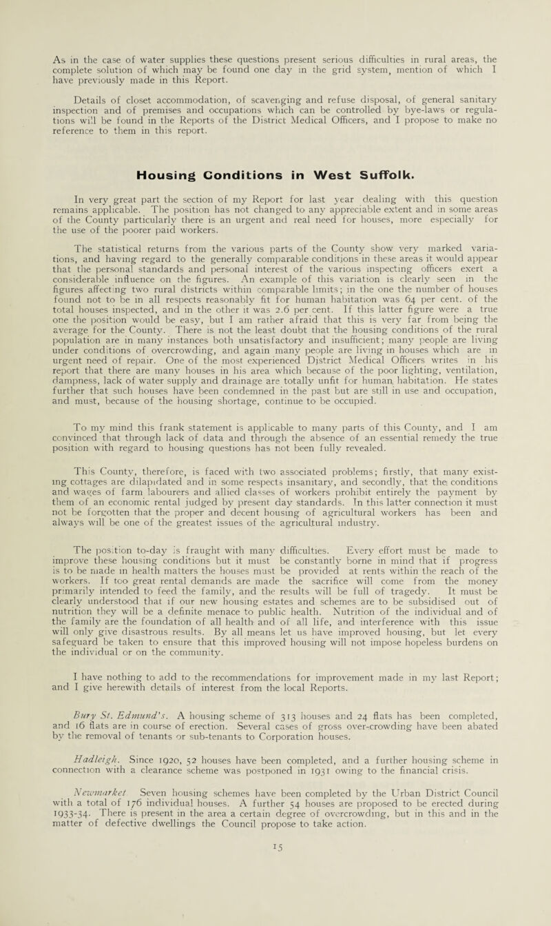 complete solution of which may be found one day in the grid system, mention of which I have previously made in this Report. Details of closet accommodation, of scavenging and refuse disposal, of general sanitary inspection and of premises and occupations which can be controlled by bye-laws or regula¬ tions will be found in the Reports of the District Medical Officers, and I propose to make no reference to them in this report. Housing Conditions in West Suffolk. In very great part the section of my Report for last year dealing with this question remains applicable. The position has not changed to any appreciable extent and in some areas of the County particularly there is an urgent and real need for houses, more especially for the use of the poorer paid workers. The statistical returns from the various parts of the County show very marked varia¬ tions, and having regard to the generally comparable conditions in these areas it would appear that tire personal standards and personal interest of the various inspecting officers exert a considerable influence on the figures. An example of this variation is clearly seen in the figures affecting two rural districts within comparable limits; in the one the number of houses found not to be in all respects reasonably fit for human habitation was 64 per cent, of the total houses inspected, and in the other it was 2.6 per cent. If this latter figure were a true one the position would be easy, but I am rather afraid that this is very far from being the average for the County. There is not the least doubt that the housing conditions of the rural population are in many instances both unsatisfactory and insufficient; many people are living under conditions of overcrowding, and again many people are living in houses which are in urgent need of repair. One of the most experienced District Medical Officers writes in his report that there are many houses in his area which because of the poor lighting, ventilation, dampness, lack of water supply and drainage are totally unfit for human, habitation. He states further that such houses have been condemned in the past but are still in use and occupation, and must, because of the housing shortage, continue to be occupied. To my mind this frank statement is applicable to many parts of this County, and I am convinced that through lack of data and through the absence of an essential remedy the true position with regard to housing questions has not been fully revealed. This County, therefore, is faced with two associated problems; firstly, that many exist¬ ing cottages are dilapidated and in some respects insanitary, and secondly, that the: conditions and. wages of farm labourers and allied classes of workers prohibit entirely the payment by them of an economic rental judged by present day standards. In this latter connection it must not be forgotten that the proper and decent housing of agricultural workers has been and always will be one of the greatest issues of the agricultural industry. The position to-day is fraught with many difficulties. Every effort must be made to improve these housing conditions but it must be constantly borne in mind that if progress is to be made in health matters tire houses must be provided at rents within the reach of the workers. If too great rental demands are made the sacrifice will come from the money primarily intended to feed the family, and the results will be full of tragedy. It must be clearly understood that if our new housing estates and schemes are to be subsidised out of nutrition they will be a definite menace to public health. Nutrition ofi the individual and of the family are the foundation of all health and of all life, and interference with this issue will only give disastrous results. By all means let us have improved housing, but let every safeguard be taken to ensure that this improved housing will not impose hopeless burdens on the individual or on the community. I have nothing to add to the recommendations for improvement made in my last Report; and I give herewith details of interest from the local Reports. Bury St. Edmund's. A housing scheme of 313 houses and 24 flats has been completed, and 16 flats are in course of erection. Several cases of gross over-crowding have been abated by the removal of tenants or sub-tenants to Corporation houses. Hadleigh. Since 1920, 52 houses have been completed, and a further housing scheme in connection with a clearance scheme was postponed in 1931 owing to the financial crisis. Newmarket Seven housing schemes have been completed by the Urban District Council with a total of 176 individual houses. A further S4 houses are proposed to be erected during 1933'34- There is present in the area a certain degree of overcrowding, but in this and in the matter of defective dwellings the Council propose to take action.
