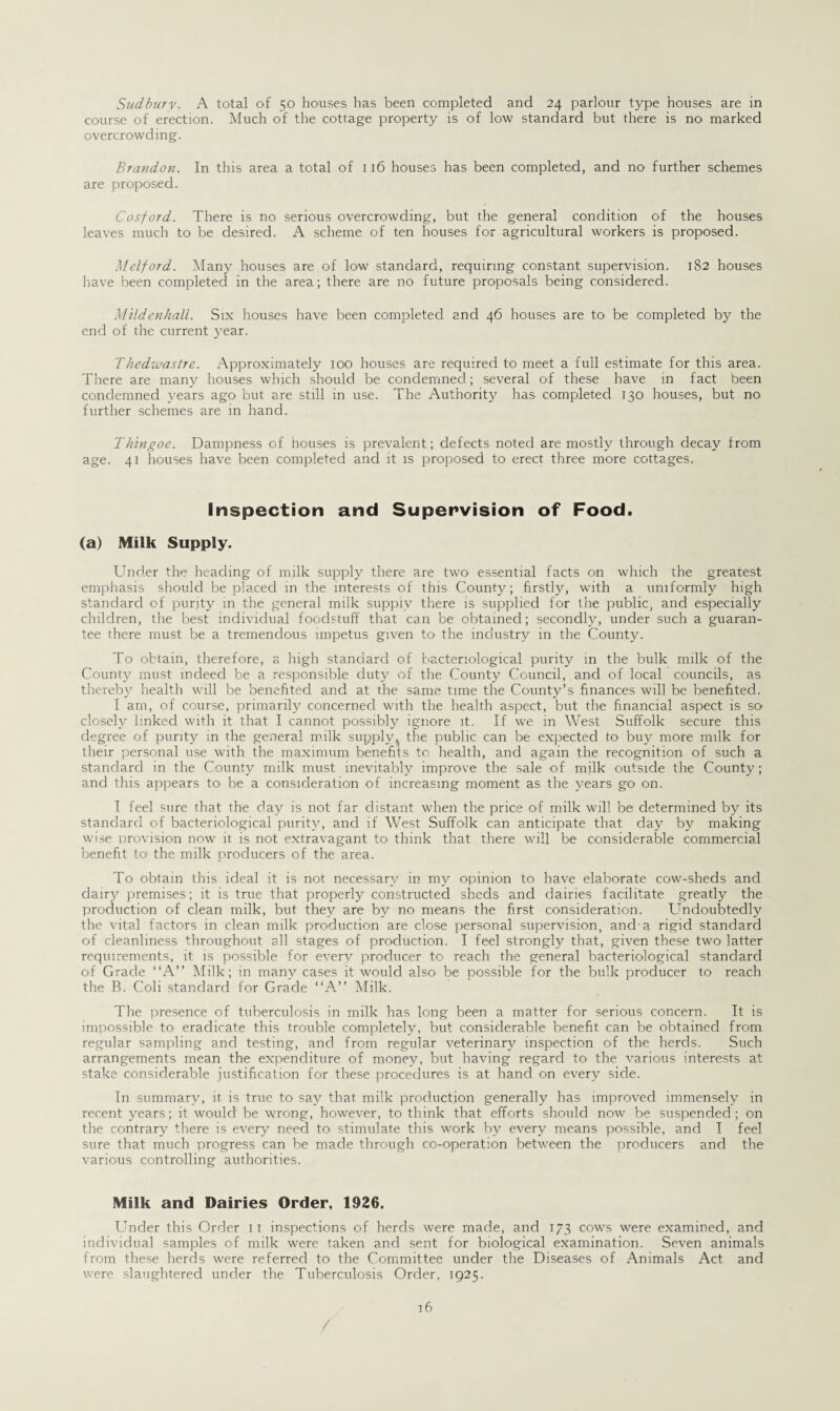 Sudbury. A total of so houses has been completed and 24 parlour type houses are in course of erection. Much of the cottage property is of low standard but there is no marked overcrowding. Brandon. In this area a total of 116 houses has been completed, and no further schemes are proposed. Cosford. There is no serious overcrowding, but the general condition of the houses leaves much to be desired. A scheme of ten houses for agricultural workers is proposed. Melford. Many houses are of low standard, requiring constant supervision. 182 houses have been completed in the area; there are no future proposals being considered. Mildenhall. Six houses have been completed and 46 houses are to be completed by the end of the current year. Thedwastre. Approximately 100 houses are required to meet a full estimate for this area. There are many houses which should be condemned; several of these have in fact been condemned years ago but are still in use. The Authority has completed 130 houses, but no further schemes are in hand. Thingoe. Dampness of houses is prevalent; defects noted are mostly through decay from age. 41 houses have been completed and it is proposed to erect three more cottages. Inspection and Supervision of Food. (a) Milk Supply. Under the heading of milk supply there are two essential facts on which the greatest emphasis should be placed in the interests of this County; firstly, with a uniformly high standard of purity in the general milk supply there is supplied for the public, and especially children, the best individual foodstuff that can be obtained; secondly, under such a guaran¬ tee there must be a tremendous impetus given to the industry in the County. To obtain, therefore, a high standard of bacteriological purity in the bulk milk of the County must indeed be a responsible duty of the County Council, and of local councils, as thereby health will be benefited and at the same time the County’s finances will be benefited. I am, of course, primarily concerned with the health aspect, but the financial aspect is so closely linked with it that I cannot possibly ignore it. If we in West Suffolk secure this degree of purity in the general milk supply v the public can be expected to buy more milk for their personal use with the maximum benefits to health, and again the recognition of such a standard in the County milk must inevitably improve the sale of milk outside the County; and this appears to be a consideration of increasing moment as the years go on. I feel sure that the day is not far distant when the price of milk will be determined by its standard of bacteriological purity, and if West Suffolk can anticipate that day by making wise provision now it is not extravagant to think that there will be considerable commercial benefit to1 the milk producers of the area. To obtain this ideal it is not necessary in my opinion to have elaborate cow-sheds and dairy premises; it is true that properly constructed sheds and dairies facilitate greatly the production of clean milk, but they are by no means the first consideration. Undoubtedly the vital factors in clean milk production are close personal supervision, and-a rigid standard of cleanliness throughout all stages of production. I feel strongly that, given these two latter requirements, it is possible for every producer to reach the general bacteriological standard of Grade “A” Milk; in many cases it would also be possible for the bulk producer to reach the B. Coli standard for Grade “A” Milk. The presence of tuberculosis in milk has long been a matter for serious concern. It is impossible to eradicate this trouble completely, but considerable benefit can be obtained from regular sampling and testing, and. from regular veterinary inspection of the herds. Such arrangements mean the expenditure of money, but having regard tO' the various interests at stake considerable justification for these procedures is at hand on every side. In summary, it is true to say that milk production generally has improved immensely in recent years; it would be wrong, however, to think that efforts should now be suspended; on the contrary there is every need to stimulate this work by every means possible, and I feel sure that much progress can be made through co-operation between the producers and the various controlling authorities. Milk and Dairies Order, 1926. Under this Order 11 inspections of herds were made, and 173 cows were examined, and individual samples of milk were taken and sent for biological examination. Seven animals from these herds were referred to the Committee under the Diseases of Animals Act and were slaughtered under the Tuberculosis Order, 1925.