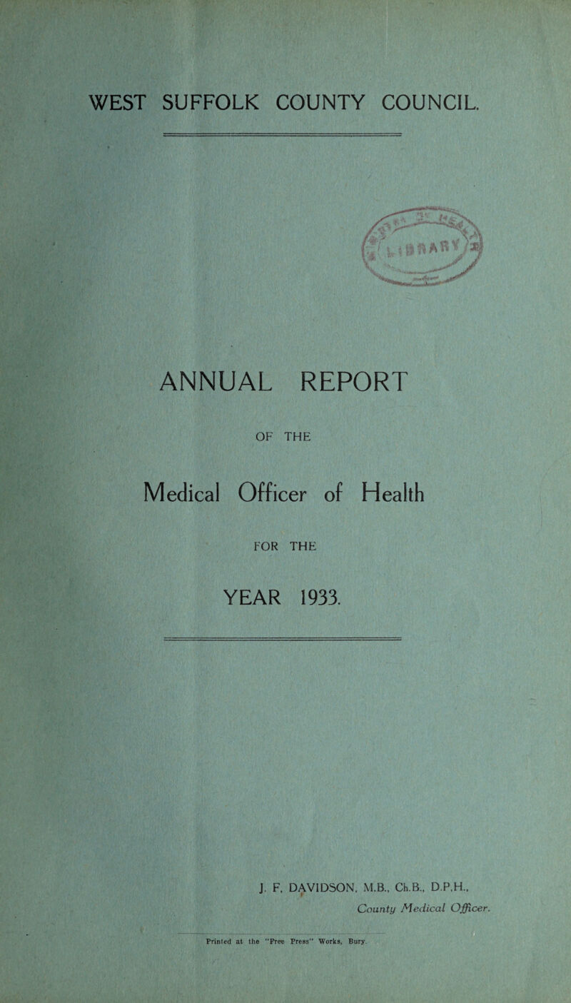 WEST SUFFOLK COUNTY COUNCIL. ANNUAL REPORT OF THE Medical Officer of Health FOR THE YEAR 1933. J. F. DAVIDSON. M.B., CEB., D.P.H., County Medical Officer. Printed at the “Free Press’’ Works, Bury.