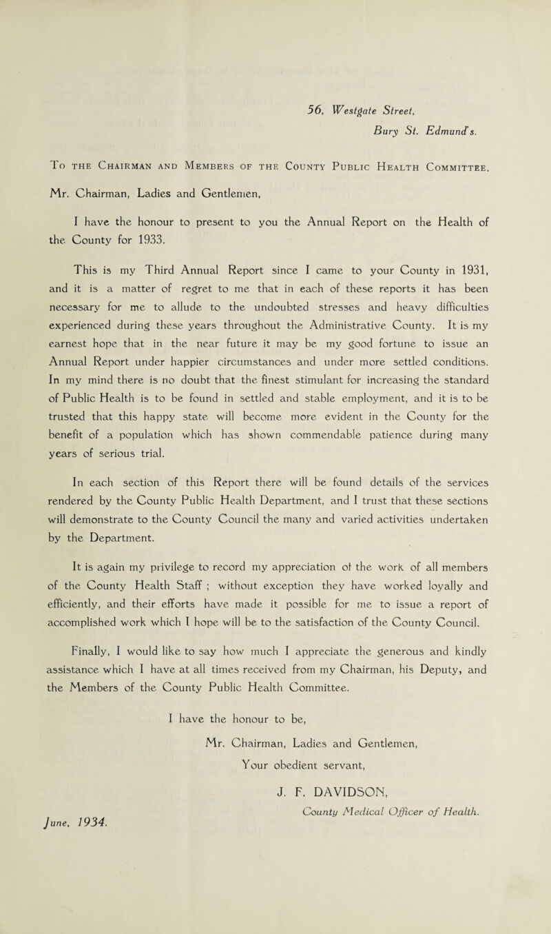 56, West gate Street, Bury St. Edmund's. To the Chairman and Members of the County Public Health Committee, Mr. Chairman, Ladies and Gentlemen, I have the honour to present to you the Annual Report on the Health of the County for 1933. This is my Third Annual Report since I came to your County in 1931, and it is a matter of regret to me that in each of these reports it has been necessary for me to allude to the undoubted stresses and heavy difficulties experienced during these years throughout the Administrative County. It is my earnest hope that in the near future it may be my good fortune to issue an Annual Report under happier circumstances and under more settled conditions. In my mind there is no doubt that the finest stimulant for increasing the standard of Public Health is to be found in settled and stable employment, and it is to be trusted that this happy state will become more evident in the County for the benefit of a population which has shown commendable patience during many years of serious trial. In each section of this Report there will be found details of the services rendered by the County Public Health Department, and I trust that these sections will demonstrate to the County Council the many and varied activities undertaken by the Department. It is again my privilege to record my appreciation of the work of all members of the County Health Staff ; without exception they have worked loyally and efficiently, and their efforts have made it possible for me to issue a report of accomplished work which I hope will be to the satisfaction of the County Council. Finally, I would like to say how much I appreciate the generous and kindly assistance which I have at all times received from my Chairman, his Deputy, and the Members of the County Public Health Committee. I have the honour to be, Mr. Chairman, Ladies and Gentlemen, Your obedient servant, June, 1934. J. F. DAVIDSON, County Medical Officer of Health.