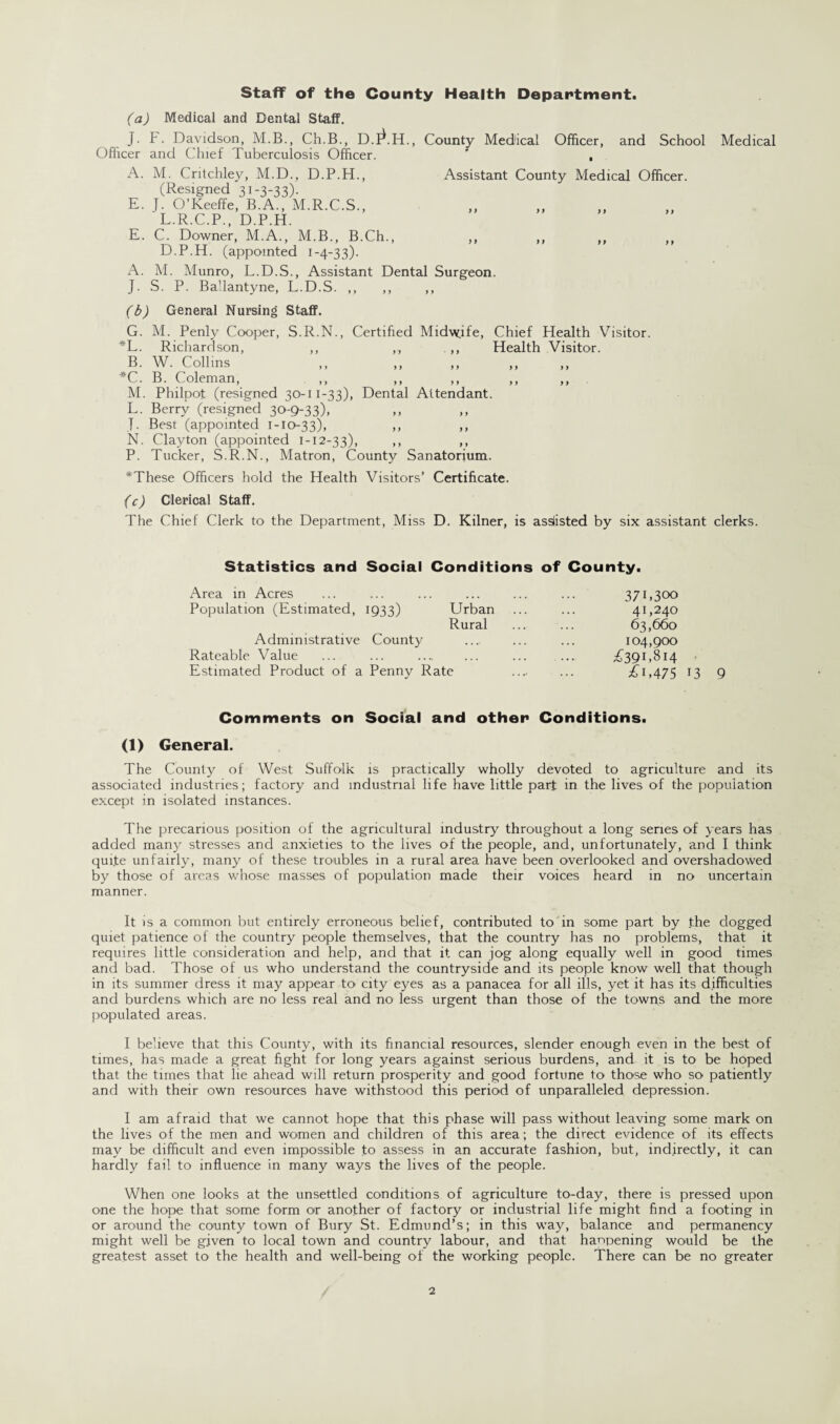 Staff of the County Health Department. (a) Medical and Dental Staff. J. F. Davidson, M.B., Ch.B., D.l^.H., County Medical Officer, and School Medical Officer and Chief Tuberculosis Officer. ' , A. M. Critchley, M.D., D.P.H., Assistant County Medical Officer. (Resigned 31-3-33). E. J. O’Keeffe, B.A., M.R.C.S., L.R.C.P., D.P.H. E. C. Downer, M.A., M.B., B.Ch., ,, ,, ,, ,, D.P.H. (appointed 1-4-33). A. M. Munro, L.D.S., Assistant Dental Surgeon. J. S. P. Ballantyne, L.D.S. ,, ,, ,, (b) General Nursing Staff. G. M. Penly Cooper, S.R.N., Certified Midwife, Chief Health Visitor. *L. Richardson, ,, ,., .,, Health Visitor. B. W. Collins ,, ,, ,, *C. B. Coleman, M. Philpot (resigned 30-11-33), Dental Attendant. L. Berry (resigned 30-9-33), J. Best (appointed 1-10-33), ,, ,, N. Clayton (appointed 1-12-33), >> >, P. Tucker, S.R.N., Matron, County Sanatorium. *These Officers hold the Health Visitors’ Certificate. (c) Clerical Staff. The Chief Clerk to the Department, Miss D. Kilner, is assisted by six assistant clerks. Statistics and Social Conditions of County. Area in Acres ... ... ... ... ... ... 371,300 Population (Estimated, 1933) Urban ... ... 41,240 Rural ... ... 63,660 Administrative County .... ... ... 104,900 Rateable Value ... ... .... ... ... ... ^391,814 Estimated Product of a Penny Rate .... ... £1,475 13 9 Comments on Social and other Conditions. (1) General. The County of West Suffolk is practically wholly devoted to agriculture and its associated industries; factory and industrial life have little part in the lives of the population except in isolated instances. The precarious position of the agricultural industry throughout a long series of years has added many stresses and anxieties to the lives of the people, and, unfortunately, and I think qui.te unfairly, many of these troubles in a rural area have been overlooked and overshadowed by those of areas whose masses of population made their voices heard in no uncertain manner. It is a common but entirely erroneous belief, contributed to in some part by the dogged quiet patience of the country people themselves, that the country has no problems, that it requires little consideration and help, and that it can jog along equally well in good times and bad. Those of us who understand the countryside and its people know well that though in its summer dress it may appear to city eyes as a panacea for all ills, yet it has its difficulties and burdens which are no less real and no less urgent than those of the towns and the more populated areas. I believe that this County, with its financial resources, slender enough even in the best of times, has made a great fight for long years against serious burdens, and it is to be hoped that the times that lie ahead will return prosperity and good fortune to those who so patiently and with their own resources have withstood this period of unparalleled depression. I am afraid that we cannot hope that this phase will pass without leaving some mark on the lives of the men and women and children of this area; the direct evidence of its effects may be difficult and even impossible to assess in an accurate fashion, but, indirectly, it can hardly fail to influence in many ways the lives of the people. When one looks at the unsettled conditions of agriculture to-day, there is pressed upon one the hope that some form or another of factory or industrial life might find a footing in or around the county town of Bury St. Edmund’s; in this way, balance and permanency might well be given to local town and country labour, and that haopening would be the greatest asset to the health and well-being of the working people. There can be no greater