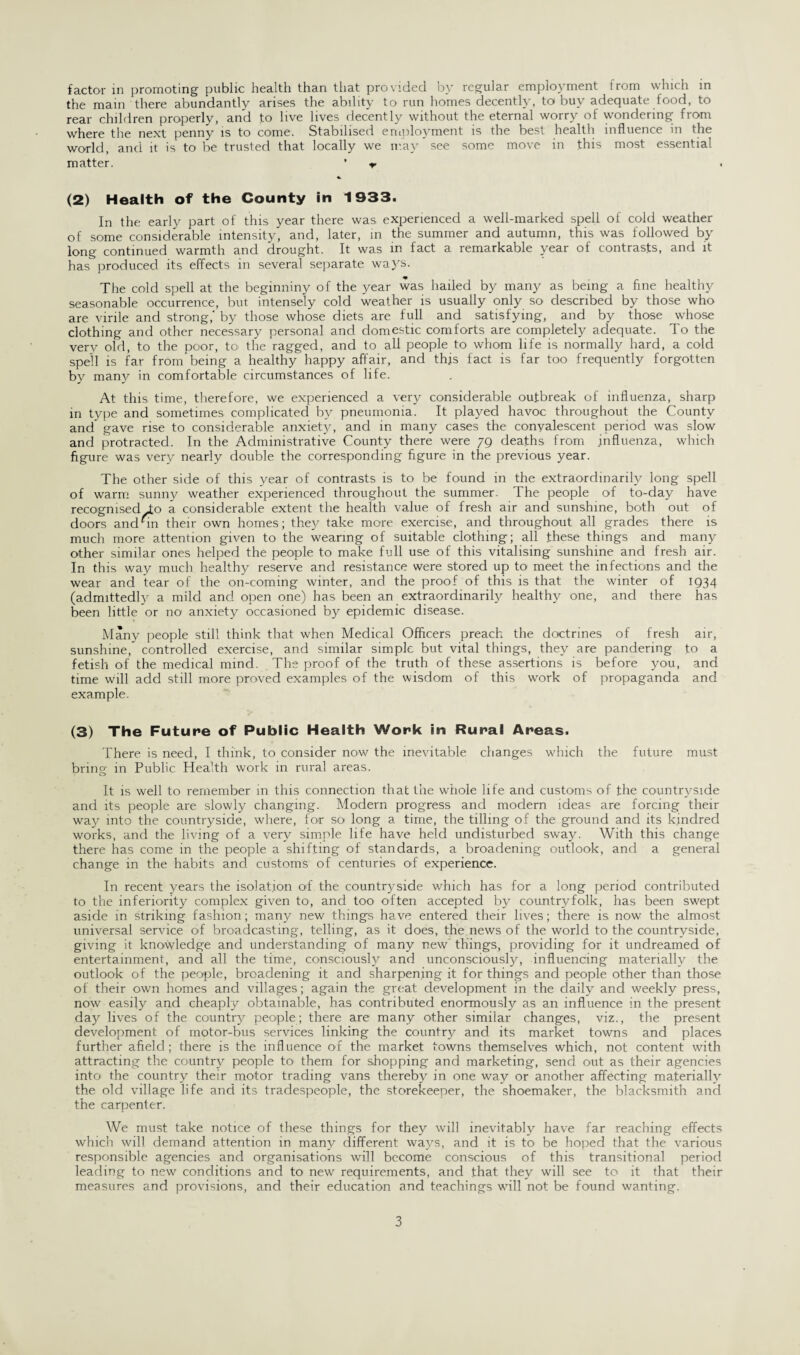 the main there abundantly arises the ability to run homes decently, to buy adequate food, to rear children properly, and to live lives decently without the eternal worry of wondering from where the next penny is to come. Stabilised employment is the best health influence in the world, and it is to be trusted that locally we may see some move in this most essential matter. ’ (2) Health of the County in 1933. In the early part of this year there was experienced a well-marked spell of cold weather of some considerable intensity, and, later, in the summer and autumn, this was followed by long continued warmth and drought. It was in fact a remarkable year of contrasts, and it has produced its effects in several separate ways. The cold spell at the beginniny of the year was hailed by many as being a fine healthy seasonable occurrence, but intensely cold weather is usually only so described by those who are virile and strong,' by those whose diets are full and satisfying, and by those whose clothing and other necessary personal and domestic comforts are completely adequate. To the very old, to the poor, to the ragged, and to all people to whom life is normally hard, a cold spell is far from’being a healthy happy affair, and this fact is far too frequently forgotten by many in comfortable circumstances of life. At this time, therefore, we experienced a very considerable outbreak of influenza, sharp in type and sometimes complicated by pneumonia. It played havoc throughout the County and gave rise to considerable anxiety, and in many cases the convalescent period was slow and protracted. In the Administrative County there were 79 deaths from influenza, which figure was very nearly double the corresponding figure in the previous year. The other side of this year of contrasts is to be found in the extraordinarily long spell of warm sunny weather experienced throughout the summer. The people of to-day have recognised To a considerable extent the health value of fresh air and sunshine, both out of doors anddn their own homes; they take more exercise, and throughout all grades there is much more attention given to the wearing of suitable clothing; all these things and many other similar ones helped the people to make full use of this vitalising sunshine and fresh air. In this way much healthy reserve and resistance were stored up to meet the infections and the wear and tear of the on-coming winter, and the proof of this, is that the winter of 1934 (admittedly a mild and open one) has been an extraordinarily healthy one, and there has been little or no anxiety occasioned by epidemic disease. Many people still think that when Medical Officers preach the doctrines of fresh air, sunshine, controlled exercise, and similar simple but vital things, they are pandering to a fetish of the medical mind. The proof of the truth of these assertions is before you, and time will add still more proved examples of the wisdom of this work of propaganda and example. (3) The Future of Public Health Work in Rural Areas. There is need, I think, to consider now the inevitable changes which the future must bring in Public Health work in rural areas. It is well to remember in this connection that the whole life and customs of the countryside and its people are slowly changing. Modern progress and modern ideas are forcing their way into the countryside, where, for so long a time, the tilling of the ground and its kindred works, and the living of a very simple life have held undisturbed sway. With this change there has come in the people a shifting of standards, a broadening outlook, and a general change in the habits and customs of centuries of experience. In recent years the isolation of the countryside which has for a long period contributed to the inferiority complex given to, and too often accepted by countryfolk, has been swept aside in striking fashion; many new things have entered their lives; there is now the almost universal service of broadcasting, telling, as it does, the news of the world to the countryside, giving it knowledge and understanding of many new’ things, providing for it undreamed of entertainment, and all the time, consciously and unconsciously, influencing materially the outlook of the people, broadening it and sharpening it for things and people other than those of their own homes and villages; again the great development in the daily and weekly press, now easily and cheaply obtainable, has contributed enormously as an influence in the present day lives of the country people; there are many other similar changes, viz., the present development of motor-bus services linking the country and its market towns and places further afield ; there is the influence of the market towns themselves which, not content with attracting the country people to them for shopping and marketing, send out as their agencies into the country their motor trading vans thereby in one way or another affecting materially the old village life and its tradespeople, the storekeeper, the shoemaker, the blacksmith and the carpenter. We must take notice of these things for they will inevitably have far reaching effects which will demand attention in many different ways, and it is to be hoped that the various responsible agencies and organisations will become conscious of this transitional period leading to new conditions and to new requirements, and that they will see to it that their measures and provisions, and their education and teachings will not be found wanting. 3