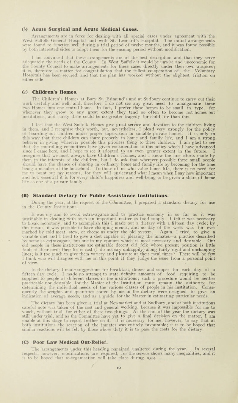 Arrangements- are in force for dealing with all special cases under agreement with the West Suffolk General Hospital and with St. Leonard’s Hospital. The initial arrangements were found to function well during a trial period of twelve months, and it was found possible by both interested sides to adopt them for the ensuing period without modification. I am convinced that these arrangements are of the best description and that they serve adequately the needs of the County. In West Suffolk it would be unwise and uneconomic for the County Council to make arrangements for these cases directly under their own auspices; it is, therefore, a matter for congratulation that the fullest co-operation of the Voluntary Hospitals has been secured, and that .the plan has worked without the slightest friction on either side (c) Children’s Homes. The Children’s Homes at Bury St. Edmund’s and at Sudbury continue to carry out their work usefully and well, and, therefore, I do not see any great need to amalgamate these two Homes into one central home. In fact, I prefer these homes to be small in type, for whenever they grow to any great extent they tend so often to become not homes but institutions, and surely there could be no greater tragedy for child life than this.. I feel that the West Suffolk Homes give great service and devotion to the children living in them, and I recognise the.ir worth, but, nevertheless, I plead very strongly for the policy of boarding-out children under proper supervision in suitable private homes. It is only in this way that these children can share properly in home and family life, and I am a strong believer in giving wherever possible this priceless thing to these children. I am glad to see that the controlling committees have given consideration to this policy which I have advanced since I came here, and I hope to see it adopted to an even greater extent in the future. I recognise that we must always have Children’s Homes, and I know the fine efforts made by them in the interests of the children, but I do ask that wherever possible these small people should have the chance of sharing in ordinary home and family life by becoming for the time being a member of the household. To those of us wlm value home life, there is no need for me to point out my reasons, for they will understand what I mean when I say how important and how essential it is for every child’s happiness and well-being to be given a share of home life as one of a private family. (B) Standard Dietary for Public Assistance Institutions. During the year, at the request of the Committee, I prepared a standard dietary for use in the County Institutions. It was my aim to avoid extravagance and to practice economy in so far as it was justifiable in dealing with such an important matter as food supply. I felt it was necessary to break monotony, and to accomplish this 1 made out a dietary with a fifteen day cycle; by this means, it was possible to have changing menus, and m> day of the week was for ever marked by cold meat, stew, or cheese as under the old system. Again, I tried to give a variable diet and I tried to give a diet capable of pleasing the inmates—a practice described by some as extravagant, but one in my opinion which is most necessary and desirable. Our old Deople in these institutions are estimable decent old folk whose present position is little fault of their own; their lot is cast (I do not say unhappily) along fairly rigid and unchanging lines; is it .too much to give them variety and pleasure at their meal times ? There will be few I think who will disagree with me on this point if they judge the issue from a personal point of view. In the dietary I made suggestions for breakfast, dinner and supper for each day of a fifteen day cycle. I made no attempt to state definite amounts of food requiring to be supplied to' people of different classes in the institutions; such a procedure would be neither practicable nor desirable, for the Master of the Institution must remain the authority for determining the individual needs of the various classes of people in his institution. Conse¬ quently the weights and quantities stated by me in the dietary were designed to give an indication of average needs, and as a guide for the Master in estimating particular needs. The dietary has been given a trial at Newmarket and at Sudbury, and at both institutions careful note was taken of the cost and general working, because it was impossible for me to vouch, without trial, for either of these two' things. At the end of the year the dietary was still under trial, and as the Committee have yet to' give a final decision on the matter, I am unable at this stage to' report further on it. It is necessary for me, however, to say that at both institutions the reaction of the inmates was entirely favourable; it is to be hoped that similar reactions will be felt by those whose duty it is to pass the costs for the dietary. (C) Poor Law Medical Out-Relief. The arrangements under this heading remained unaltered during the year. In several respects, however, modifications are required, for the service shows many inequalities, and it is to be hoped that re-organisation will take place during 1934.