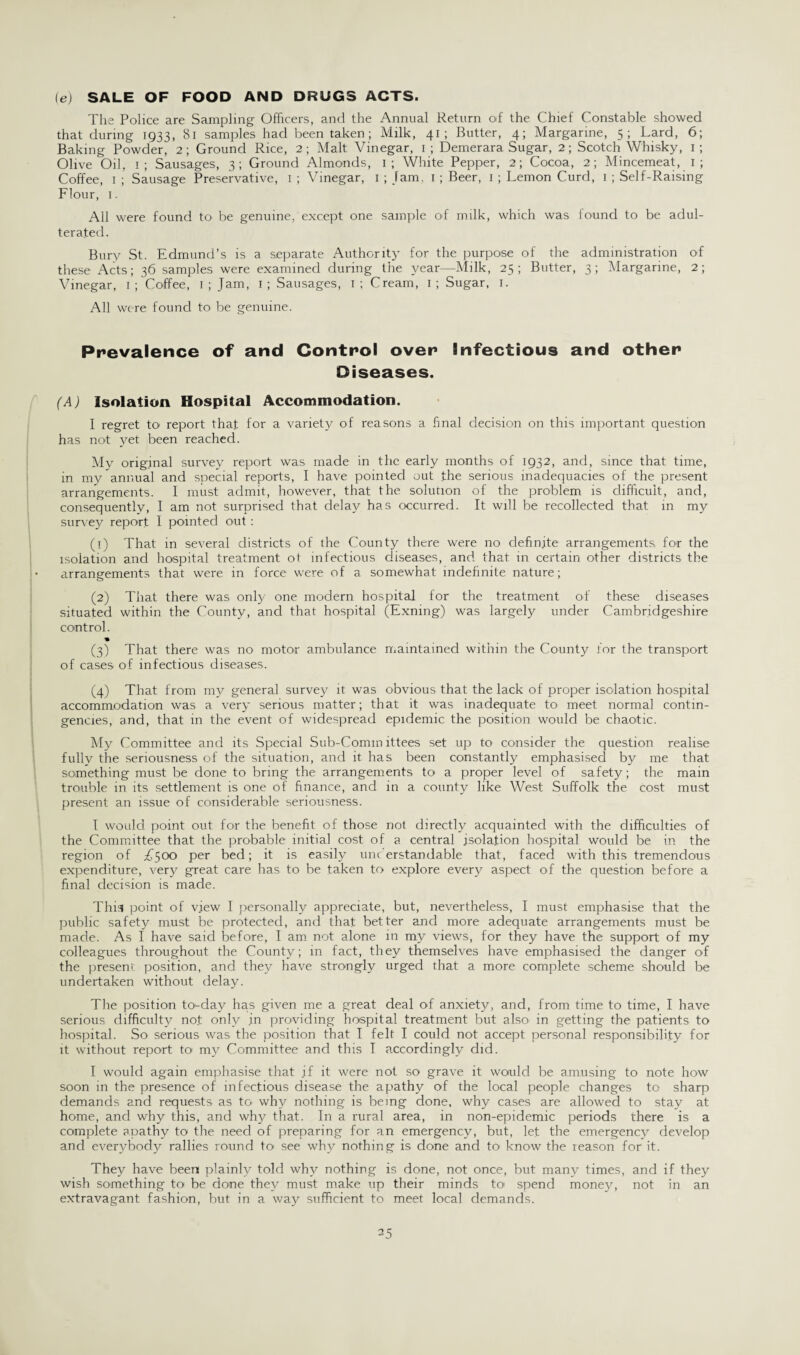 (e) SALE OF FOOD AND DRUGS ACTS. The Police are Sampling Officers, and the Annual Return of the Chief Constable showed that during 1933, 81 samples had been taken; Milk, 41; Butter, 4; Margarine, 5; Lard, 6; Baking Powder, 2; Ground Rice, 2; Malt Vinegar, 1 ; Demerara Sugar, 2; Scotch Whisky, 1; Olive Oil, 1; Sausages, 3; Ground Almonds, 1; White Pepper, 2; Cocoa, 2; Mincemeat, 1 ; Coffee, 1 ; Sausage Preservative, 1 ; Vinegar, 1 ; Jam, 1; Beer, 1 ; Lemon Curd, 1 ; Self-Raising Flour, 1. All were found to be genuine, except one sample of milk, which was found to be adul¬ terated. Bury St. Edmund’s is a separate Authority for the purpose of the administration of these Acts; 36 samples were examined during tiie year—Milk, 25; Butter, 3; Margarine, 2; Vinegar, 1; Coffee, 1; Jam, 1; Sausages, 1; Cream, I; Sugar, 1. All were found to be genuine. Prevalence of and Control over Infectious and other Diseases. (A) Isolation Hospital Accommodation. I regret to report that for a variety of reasons a final decision on this important question has not yet been reached. My original survey report was made in the early months of 1932, and, since that time, in my annual and special reports, I have pointed out the serious inadequacies of the present arrangements. I must admit, however, that the solution of the problem is difficult, and, consequently, I am not surprised that dela}' has occurred. It will be recollected that in my survey report I pointed out: (1) That in several districts of the County there were no definite arrangements for the isolation and hospital treatment ot infectious diseases, and that in certain other districts the arrangements that were in force were of a somewhat indefinite nature; (2) That there was only one modern hospital for the treatment of these diseases situated within the County, and that hospital (Exning) was largely under Cambridgeshire control. * (3) That there was no motor ambulance maintained within the County for the transport of cases of infectious diseases. (4) That from my general survey it was obvious that the lack of proper isolation hospital accommodation was a very serious matter; that it was inadequate to meet normal contin¬ gencies, and, that in the event of widespread epidemic the position would be chaotic. My Committee and its Special Sub-Committees set up to consider the question realise fully the seriousness of the situation, and it has been constantly emphasised by me that something must be done to bring the arrangements to a proper level of safety; the main trouble in its settlement is one of finance, and in a county like West Suffolk the cost must present an issue of considerable seriousness. I would point out for the benefit of those not directly acquainted with the difficulties of the Committee that the probable initial cost of a central isolation hospital would be in the region of £soo per bed; it is easily unc erstandable that, faced with this tremendous expenditure, very great care has to be taken to explore every aspect of the question before a final decision is made. This point of v.iew I personally appreciate, but, nevertheless, I must emphasise that the public safety must be protected, and that better and more adequate arrangements must be made. As I have said before, I am not alone in my views, for they have the support of my colleagues throughout the County; in fact, they themselves have emphasised the danger of the present position, and they have strongly urged that a more complete scheme should be undertaken without delay. The position to-day has given me a great deal of anxiety, and, from time to time, I have serious difficulty not only in providing hospital treatment but also. in getting the patients to hospital. So serious was the position that I felt I could not accept personal responsibility for it without report to my Committee and this I accordingly did. I would again emphasise that .if it were not so grave it would be amusing to note how soon in the presence of infectious disease the apathy of the local people changes to sharp demands and requests as to why nothing is being done, why cases are allowed to stay at home, and why this, and why that. In a rural area, in non-epidemic periods there is a complete apathy to the need of preparing for an emergency, but, let the emergency develop and everybody rallies round to see why nothing is done and to know the reason for it. They have been plainly told why nothing is done, not once, but many times, and if they wish something to be done they must make up their minds to spend money, not in an extravagant fashion, but in a way sufficient to meet local demands.