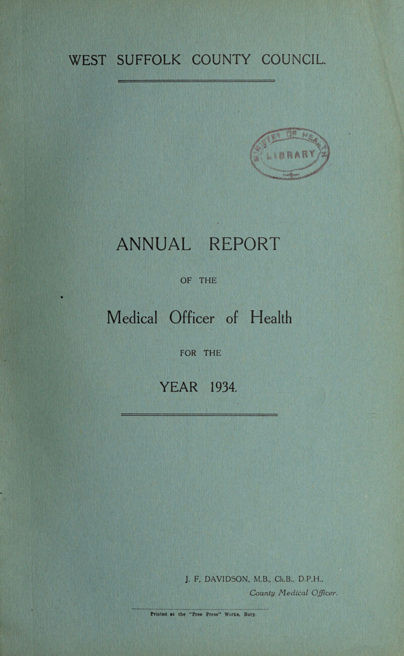WEST SUFFOLK COUNTY COUNCIL ANNUAL REPORT OF THE Medical Officer of Health FOR THE YEAR 1934. J. F. DAVIDSON, M.B.. Cli.B., D.P.H., County Medical Officer. Printed at the “Bree Press1’ Works, Bury.