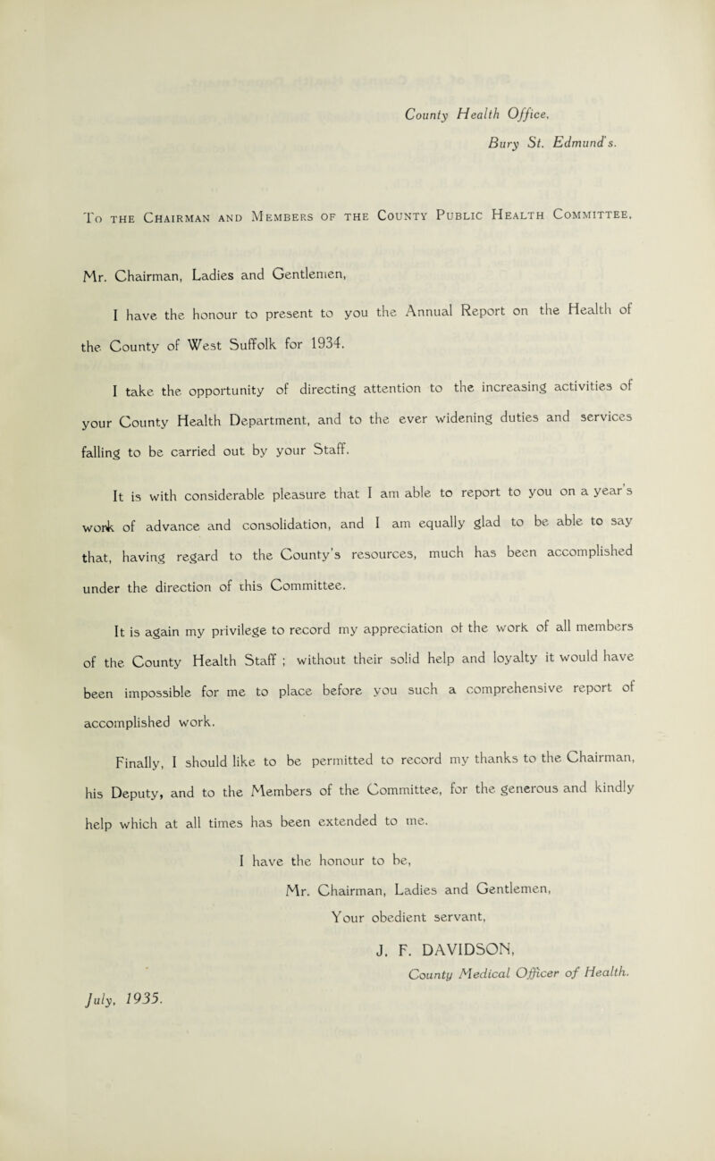 County Health Office, Bury St. Edmund's. To the Chairman and Members of the County Public Health Committee. Mr. Chairman, Ladies and Gentlemen, I have the honour to present to you the Annual Report on the Health ot the County of West Suffolk for 1934. I take the opportunity of directing attention to the increasing activities of your County Health Department, and to the ever widening duties and services falling to be carried out by your Staff. It is with considerable pleasure that I am able to report to you on a year s wonk of advance and consolidation, and I am equally glad to be able to say that, having regard to the County s resources, much has been accomplished under the direction of this Committee. It is again my privilege to record my appreciation ol the work, of all members of the County Health Staff ; without their solid help and loyalty it would have been impossible for me to place before you such a comprehensive report of accomplished work. Finally, I should like to be permitted to record my thanks to the Chairman, his Deputyj and to the M.embers of the Committee, for the geneious and kindly help which at all times has been extended to me. I have the honour to be, Mr. Chairman, Ladies and Gentlemen, Your obedient servant, J. F. DAVIDSON, County Medical Officer of Health. July, 1935.