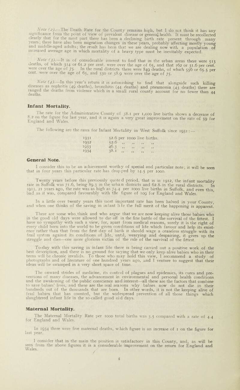 Note (2).— l he Death Rate for the County remains high, but I do not think it has any significance from the point of view of prevalent disease or genera] health. It must be recollected clearly that for the most part there has been a declining birth rate present through many years; there have also been migration changes in these years, probably affecting mostly young and middle-aged adults; the result has been that we are dealing now with a population of increased average age in which mortality of a heavy type must be inevitably expected. x Note (3).^ It is of considerable interest to find that in the urban areas there were 513 ueaths, of which 314 or 61.2 per cent, were over the age of 65, and that 162 or 31.6 per cent, were ever the age of 75 In the rural districts there were 849 deaths, of which 556 or 65.5 per cent, were over the age of 65, and 330 or 38.9 were over the age of 75. Note (4).—In this year’s return it is astonishing to find that alongside such killing diseases as nephritis (49 deaths), bronchitis (44 deaths) and pneumonia (43 deaths) there are ranged the deaths from violence which in a small rural countv account for no fewer than 44 deaths. Infant Mortality. I he rate for the Administrative County of 38.1 per i.coo live births shows a decrease of S.2 on the figure tor last year, and it is again a very great improvement on the rate of <59 for England and Wales. 1 he following are the rates for Infant Mortality in West Suffolk since 1931 :_ 1931 52.6 per IOOO live births 1932 52-6 ,, t 9 ft ft 1933 46.3 ,, ft ft ft 1934 38-1 ,, ft ft > J General Note. I consider this to be an achievement worthy of special and particular note; it will be seen that in four years this particular rate has dropped by 14.5 per 1000. Twenty years before this previously quoted period, that is in 1912, the infant mortalitv rate in Suffolk was 71.6, being 89.3 in the urban districts and 62.8 in the rural districts. In 1913, 21 years ago, the rate was as high as 74.4 per 1000 live births in Suffolk, and even this, bad as it was, compared favourably with tile figure of 109 for England and Wales. In a little over twenty years this most important rate has been halved in your Countv, and when one thinks of the saving in infant life the full merit of the happening is apparent. There a~e some who think and who argue that we are now keeping alive those babies who in the good old days were allowed to die off in the fine battle of the survival of the fittest. I have no sympathy with such a view, for, apart from medical reasons, surely it is the right of every child born into the world to' be given conditions of life which favour and help its exist¬ ence rather than that from the first day of birth it should wage a ceaseless struggle with its frail system against its conditions of life, until, wearying and despairing, it gives up the struggle and dies—one more glorious victim of the rule of the survival of the fittest. To-day with this saving in infant life there is being carried out a positive work of the best description, and there is no ground for saying that we only keep alive babies who in their teens will be chronic invalids. To those who' may hold this view, I recommend a study of photographs and of literature of one hundred years ago, and I venture to suggest that their ideas will be swamped in a very short space of time. The onward strides of medicine, its control of plagues and epidemics, its cures and pre¬ ventions of many diseases, the advancement in environmental and personal health conditions and the awakening of the public conscience and interest—all these are the factors that combine to save babies’ lives, and these are the real reasons why babies now do not die in their hundreds out of the thousands that are born. In other words, it is not the keeping alive of frail babies that has counted, but the widespread prevention of all those things which slaughtered infant life in the so-called good old days. Maternal Mortality. The Maternal Mortality Rate per 1000 total births was 3.3 compared with a rate of 4.4 for England and Wales. In 1934 there were five maternal deaths, which figure is an increase of 1 on the figure for last year. I consider that in the main the position is satisfactory in this County, and, as will be seen from the above figures it is a considerable improvement on the return for England and Wales.