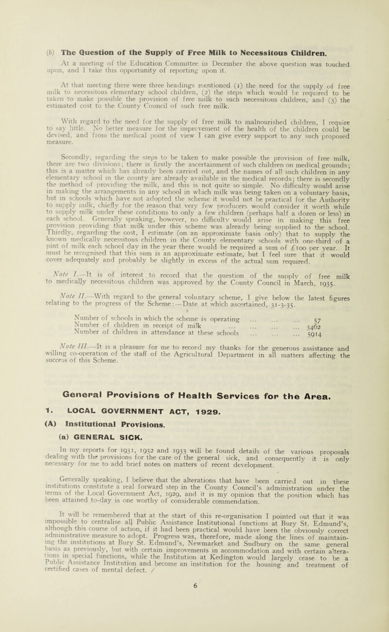 At a meeting of the Education Committee in December the above question was touched upon, and I take this opportunity of reporting upon it. At that meeting there were three headings mentioned (i) the need for the supply of free milk to necessitous elementary school children, (2) the steps which would be required to be taken to make possible the provision of free milk to such necessitous children, and (3) the estimated cost to the County Council of such free milk. With regard to the need for the supply of free milk to malnourished children, I require to say little. No better measure for the improvement of the health of the children could be devised, and from the medical point of view I can give every support to any such proposed measure. Secondly, regarding the steps to be taken to make possible the provision of free milk, there are two divisions; there is firstly the ascertainment of such children on medical grounds; this is a matter which has already been carried out, and the names of all such children in any elementary school m the county are already available in the medical records; there is secondly the method of providing the milk, and this is not quite so simple. No difficulty would arise in making the arrangements in any school in which milk was being taken on a voluntary basis, but in schools which have not adopted the scheme it would not be practical for the Authority to supply milk, chiefly for the reason that very few producers would consider it worth while to supply milk under these conditions to only a few children (perhaps half a dozen or less) in each school. Generally speaking, howeyer, no difficulty would arise in making this free provision providing that milk under this scheme was already being supplied to the school. Thirdly, regarding the cost, I estimate (on an approximate basis only) that to supply the known medically necessitous children in the County elementary schools with one-third’ of a pint of milk each school day in the year there would be required a sum of £\00 per year. It must be recognised that this sum is an approximate estimate, but I feel sure that it would cover adequately and probably be slightly in excess of the actual sum required. Note 1.—It is of interest to record that the question of the supply of free milk to medically necessitous children was approved by the County Council in March, 1935. Note II.—With regard to the general voluntary scheme, I give below the latest figures relating to the progress of the Scheme:—Date at which ascertained, 31-3-35. Number of schools in which the scheme is operating Number of children in receipt of milk Number of children in attendance at these schools 57 3462 59M \°te III. It is a pleasure for me to record my thanks for the generous assistance and willing co-operation of the staff of the Agricultural Department in all matters affecting the success of this Scheme. General Provisions of Health Services for the Area. 1. LOCAL GOVERNMENT ACT, 1929. (A) Institutional Provisions. (a) GENERAL SICK. In my leports for 193 L 193^ ar*d 1933 wdi be found details of the various proposals dealing with the provisions for the care of the general sick, and consequently it is only necessary for me to add brief notes on matters of recent development. Generally speaking, I believe that the alterations that have been carried out in these institutions constitute a real forward step in the County Council’s administration under the terms of the Local Government Act, 1929, and it is my opinion that the position which has oeen attained to-day is one worthy of considerable commendation. b will be lemembeied that at the start of this re-organisation I pointed out that it was impossible to centralise all Public Assistance Institutional functions at Bury St. Edmund’s, although this course of action, if it had been practical would have been the obviously correct administrative measure to adopt. Progress was, therefore, made along the lines of maintain¬ ing the institutions at Bury St. Edmund s, Newmarket and Sudbury on the same general basis as previously, but with certain improvements in accommodation and with certain altera- 1 ions m special functions, while the Institution at Kedington would largely cease to be a 1 ub.“c Assistance Institution and become an institution for the housing and treatment of certified cases of mental defect. / 6