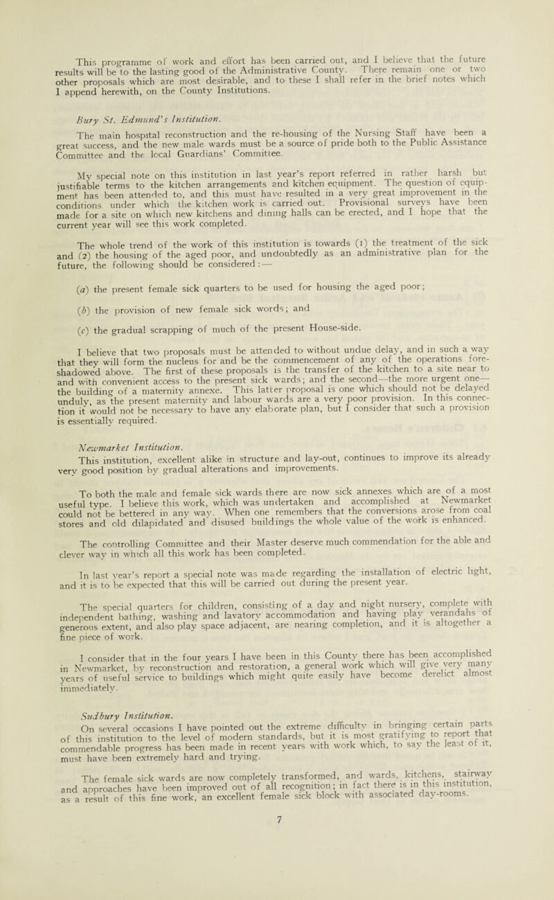 This programme of work and effort has been carried out, and I believe that the future results will be to the lasting good of the Administrative County. There remain one or two other proposals which are most desirable, and to these I shall refer in the brief notes which 1 append herewith, on the County Institutions. Bury St. Edmund's Institution. The main hospital reconstruction and the re-housing of the Nursing Staff have been a great success, and the new male wards must be a source of pride both to the Public Assistance Committee and the local Guardians’ Committee. My special note on this institution in last year’s report referred in rather harsh but justifiable terms to the kitchen arrangements and kitchen equipment. The question of equip¬ ment has been attended to, and this must have resulted in a very great improvement in the conditions under which the kitchen work is carried out. Provisional surveys have been made for a site on which new kitchens and dining halls can be erected, and I hope that the current year will see this work completed. The whole trend of the work of this institution is towards (i) the treatment of the sick and (2) the housing of the aged poor, and undoubtedly as an administrative plan for the future, the following should be considered: — (a) the present female sick quarters to be used for housing the aged poor; (3) the provision of new female sick words; and (c) the gradual scrapping of much of the present House-side. I believe that two proposals must be attended to without undue delay, and in such a way that thev will form the nucleus for and be the commencement of any of the operations fore¬ shadowed above. The first of these proposals is the transfer of the kitchen to a site near to and with convenient access to the present sick wards; and the second the moie urgent one - the building of a maternity annexe. This latter proposal is one which should not be delayed unduly, as the present maternity and labour wards are a very poor provision. In this connec¬ tion it would not be necessary to have any elaborate plan, but I consider that such a provision is essentially required. Newmarkei Institution. This institution, excellent alike in structure and lay-out, continues to improve its already very good position by gradual alterations and improvements. To both the male and female sick wards there are now sick annexes which are of a most useful type. I believe this work, which was undertaken and accomplished at Newmarket could not be bettered in any way. When one remembers that the conversions arose from coal stores and old dilapidated^ and' disused buildings the whole value of the work is enhanced. The controlling Committee and their Master deserve much commendation for the able and clever way in which all this work has been completed. In last year’s report a special note was made regarding the installation of electric light, and it is to ’be expected that this will be carried out during the present year. The special quarters for children, consisting of a day and night nursery, complete with independent bathing, washing and lavatory accommodation and having play verandahs ot generous extent, and also play space adjacent, are nearing completion, and it is altogether a fine piece of work. I consider that in the four years I have been in this County there has been accomplished in Newmarket, by reconstruction and restoration, a general work which will give very many years of useful service to buildings which might quite easily have become derelict almos. immediately. Sudbury Institution. On several occasions I have pointed out the extreme difficulty in bringing certain parts of this institution to the level of modern standards, but it is most gratifying to report tha commendable progress has been made in recent years with work which, to say the least ot it, must have been extremely hard and trying. The female sick wards are now completely transformed, and wards, kitchens, stairway and approaches have been improved out of all recognition; in fact there is m this mstitu ion, as a result of this fine work, an excellent female sick block with associated day rooms.