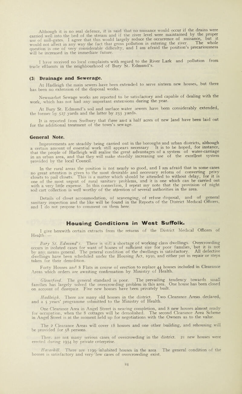 Although it is no real defence, it is said that no nuisance would occur if the drains were carried well into the bed of the stream and if the river level were maintained by the proper use of mill-gates. I agree that this would largely reduce the occurrence of nuisance, but it would not affect in any way the fact that gross pollution is entering the river. The whole question is one of very considerable difficulty, and I am afraid the position s precariousness will be increased in the immediate future. I have received no local complaints with regard to the River Lark and pollution from trade effluents in the neighbourhood of Bury St. Edmund’s. (3) Drainage and Sewerage. At Hadleigh the mam sewers have been extended to serve sixteen new houses, but there has been no extension of the disposal works. Newmarket Sewage works are reported to be satisfactory and capable of dealing with the work, which has not had an)r important extensions during the year. At Bury St. Edmund’s soil and surface water sewers have been considerably extended, the former by 527 yards and the latter by 233 yards. It is reported from Sudbury that three and a half acres of new land have been laid out for the additional treatment of the town’s sewage. General Note. Improvements are steadily being carried out in the boroughs and urban districts, although a certain amount of essential work still appears necessary It is to be hoped, for instance, that the people of Hadleigh will realise the great advantages of a system of water-carriage in an urban area, and that they will make steadily increasing use of the excellent system provided by the local Council. In the rural areas the position is not nearly so good, and I am afraid that in some cases no great attention is given to the most desirable and necessary reform of converting privy closets to pail closets. This is a matter which should be attended to without delay, for it is one of the most urgent of rural sanitary problems, and it is one which can be carried out with a very little expense. In this connection, I repeat my note that the provision of night soil cart collection is well worthy of the attention of several authorities in the area. Details of closet accommodation, of scavenging, of refuse disposal, and of general sanitary inspection and the like will be found in the Reports of the District Medical Officers, and I do not propose to comment on them here. Housing Conditions in West Suffolk. I give herewith certain extracts from the returns of the District Medical Officers of Health: — Bury St. Edmund's. There is still a shoitage of working class dwellings. Overcrowding occurs in isolated cases for want of houses of sufficient size for poor families, but it is not by any, means general. The general condition of the dwellings is satisfactory. All defective dwellings have been scheduled under the Housing Act, 1930, and either put in repair or steps taken for their demolition. Forty Houses and 8 Flats in course of erection to replace 44 houses included in Clearance Areas which orders are awaiting confirmation by Ministry of Health. Glemsford. The general standard is poor. The prevailing tendency towards small families has largely solved the overcrowding problem in this area. One house has been closed on account of disrepair. Five new houses have been privately built. Hadleigh. There are many old houses in the district. Two Clearance Areas declared, and a 5 years’ programme submitted to the Ministry of Health. One Clearance Area in Angel Street is nearing completion, and 8 new houses almost ready for occupation, when the 8 cottages will be demolished. The second Clearance Area Scheme in Angel Street is at the moment held up for negotiations with the Owners as to the value. The 2 Clearance Areas will cover 18 houses and one other building, and rehousing will be provided for 58 persons. There are not many serious cases of overcrowding in the district. 21 new houses were erected during 1934 by private enterprise. Haverhill. There are 119a inhabited houses in the area The general condition of the houses is satisfactory and very few cases of overcrowding exist.