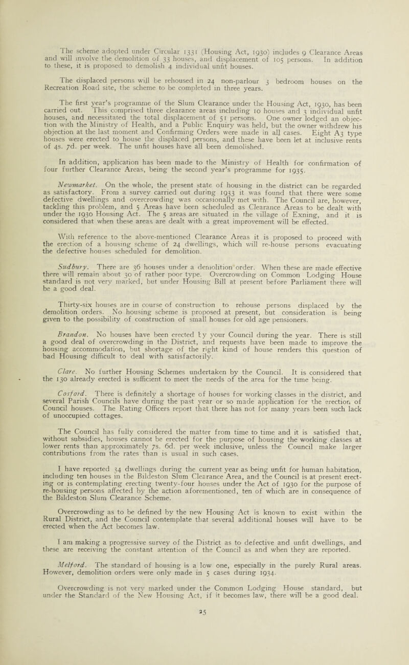 'I he scheme adopted under Circular 1331 (Housing Act, 1930) includes 9 Clearance Areas and will involve the demolition of 33 houses, and displacement of 105 persons. In addition to these, it is proposed to demolish 4 individual unfit houses. The displaced persons will be rehoused in 24 non-parlour 3 bedroom houses on the Recreation Road site, the scheme to be completed in three years. The first year’s programme of the Slum Clearance under the Housing Act, 1930, has been carried out. This comprised three clearance areas including 10 houses and 3 individual unfit houses, and necessitated the total displacement of 51 persons. One owner lodged an objec¬ tion with the Ministry of Health, and a Public Enquiry was held, but the owner withdrew’his objection at the last moment and Confirming Orders were made in all cases. Eight A3 type houses were erected to house the displaced persons, and these have been let at inclusive rents of 4s. yd. per week. The unfit houses have all been demolished. In addition, application has been made to the Ministry of Health for confirmation of four further Clearance Areas, being the second year’s programme for 1935. Newmarket. On the whole, the present state of housing in the district can be regarded as satisfactory. From a survey carried out during 1933 it was found that there were some defective dwellings and overcrowding was occasionally met with. The Council are, however, tackling this problem, and 5 Areas have been scheduled as Clearance Areas to be dealt with under the 1930 Housing Act. The 5 areas are situated in the village of Exning, and it is considered that when these areas are dealt with a great improvement will be effected. With reference to the above-mentioned Clearance Areas it is proposed to proceed with the erection of a housing scheme of 24 dwellings, which will re-house persons evacuating the defective houses scheduled for demolition. Sudbury. There are 36 houses under a demolition order. When these are made effective there will remain about 30 of rather poor type. Overcrowding on Common Lodging House standard is not very marked, but under Housing Bill at present before Parliament there will be a good deal. Thirty-six houses are in course of construction to rehouse persons displaced by the demolition orders. No housing scheme is proposed at present, but consideration is being given to the possibility of construction of small houses for old age pensioners. Brandon. No houses have been erected ty your Council during the year. There is still a good deal of overcrowding in the District, and requests have been made to improve the housing accommodation, but shortage of the right kind of house renders this question of bad Housing difficult to deal with satisfactorily. Clare. No further Housing Schemes undertaken by the Council. It is considered that the 130 already erected is sufficient to meet the needs of the area for the time being. Cosford. There is definitely a shortage of houses for working classes in the district, and several Parish Councils have during the past year or so made application for the erection of Council houses. The Rating Officers report that there has not for many years been such lack of unoccupied cottages. The Council has fully considered the matter from time to time and it is satisfied that, without subsidies, houses cannot be erected for the purpose of housing the working classes at lower rents than approximately 7s. 6d. per week inclusive, unless the Council make larger contributions from the rates than is usual in such cases. I have reported 34 dwellings during the current year as being unfit for human habitation, including ten houses in the Bildeston Slum Clearance Area, and the Council is at present erect¬ ing or is contemplating erecting twenty-four houses under the Act of 1930 for the purpose of re-housing persons affected by the action aforementioned, ten of which are in consequence of the Bildeston Slum Clearance Scheme. Overcrowding as to be defined by the new Housing Act is known to exist within the Rural District, and the Council contemplate that several additional houses will have to be erected when the Act becomes law. I am making a progressive survey of the District as to defective and unfit dwellings, and these are receiving the constant attention of the Council as and when they are reported. Melford. The standard of housing is a low one, especially in the purely Rural areas. However, demolition orders were only made in 5 cases during 1934. Overcrowding is not very marked under the Common Lodging House standard, but under the Standard of the New Housing Act, if it becomes law, there will be a good deal.