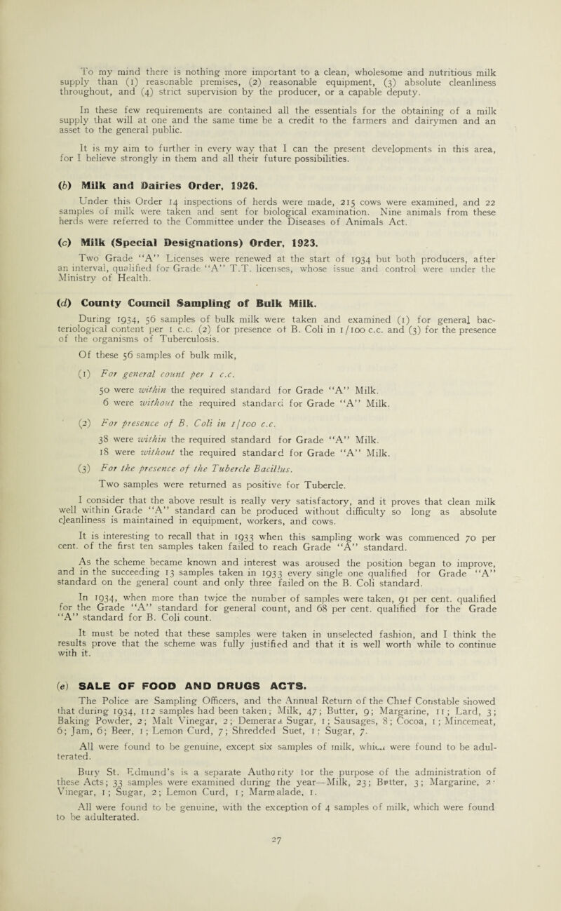 To my mind there is nothing more important to a clean, wholesome and nutritious milk supply than (i) reasonable premises, (2) reasonable equipment, (3) absolute cleanliness throughout, and (4) strict supervision by the producer, or a capable deputy. In these few requirements are contained all the essentials for the obtaining of a milk supply that will at one and the same time be a credit to the farmers and dairymen and an asset to the general public. It is my aim to further in every way that I can the present developments in this area, for I believe strongly in them and all their future possibilities. (b) Milk anti Dairies Order, 1926. Under this Order 14 inspections of herds were made, 215 cows were examined, and 22 samples of milk were taken and sent for biological examination. Nine animals from these herds were referred to the Committee under the Diseases of Animals Act. (c) Milk (Special Designations) Order, 1923. Two Grade “A” Licenses were renewed at the start of 1934 but both producers, after an interval, qualified for Grade “A” T.T. licenses, whose issue and control were under the Ministry of Health. (d) County Council Sampling of Bulk Milk. During 1934, 56 samples of bulk milk were taken and examined (1) for general bac¬ teriological content per 1 c.c. (2) for presence of B. Coli in i/iooc.c. and (3) for the presence of the organisms of Tuberculosis. Of these 56 samples of bulk milk, (1) For general count -per / c.c. 50 were within the required standard for Grade “A” Milk. 6 were without the required standard for Grade “A” Milk. (2) For presence of B. Coli in 1 /100 c.c. 38 were within the required standard for Grade “A” Milk. 18 were without the required standard for Grade “A” Milk. (3) For the presence of the Tubercle Bacillus. Two samples were returned as positive for Tubercle. I consider that the above result is really very satisfactory, and it proves that clean milk well within Grade “A” standard can be produced without difficulty so long as absolute cleanliness is maintained in equipment, workers, and cows. It is interesting to recall that in 1933 when this sampling work was commenced 70 per cent, of the first ten samples taken failed to reach Grade “A” standard. As the scheme became known and interest was aroused the position began to improve, and in the succeeding 13 samples taken in 1933 every single one qualified for Grade “A” standard on the general count and only three failed on the B. Coli standard. T934> when more than twice the number of samples were taken, 91 per cent, qualified for the Grade “A” standard for general count, and 68 per cent, qualified for the Grade “A” standard for B. Coli count. It must be noted that these samples were taken in unselected fashion, and I think the results prove that the scheme was fully justified and that it is well worth while to continue with it. 0e) SALE OF FOOD AND DRUGS ACTS. The Police are Sampling Officers, and the Annual Return of the Chief Constable showed that during 1934, 112 samples had been taken,- Milk, 47; Butter, 9; Margarine, n; Lard, 3; Baking Powder, 2; Malt Vinegar, 2; Demerara Sugar, 1; Sausages, 8; Cocoa, 1; Mincemeat, 6; Jam, 6; Beer, 1 ; Lemon Curd, 7; Shredded Suet, 1 : Sugar, 7. All were found to be genuine, except six samples of milk, whic.i were found to be adul¬ terated. Bury St. Edmund’s is a separate Authority tor the purpose of the administration of these Acts; 33 samples were examined during the year—Milk, 23; Bmtter, 3; Margarine. ?• Vinegar, 1; Sugar, 2; Lemon Curd, 1; Marmalade. 1. All were found to be genuine, with the exception of 4 samples of milk, which were found to be adulterated.