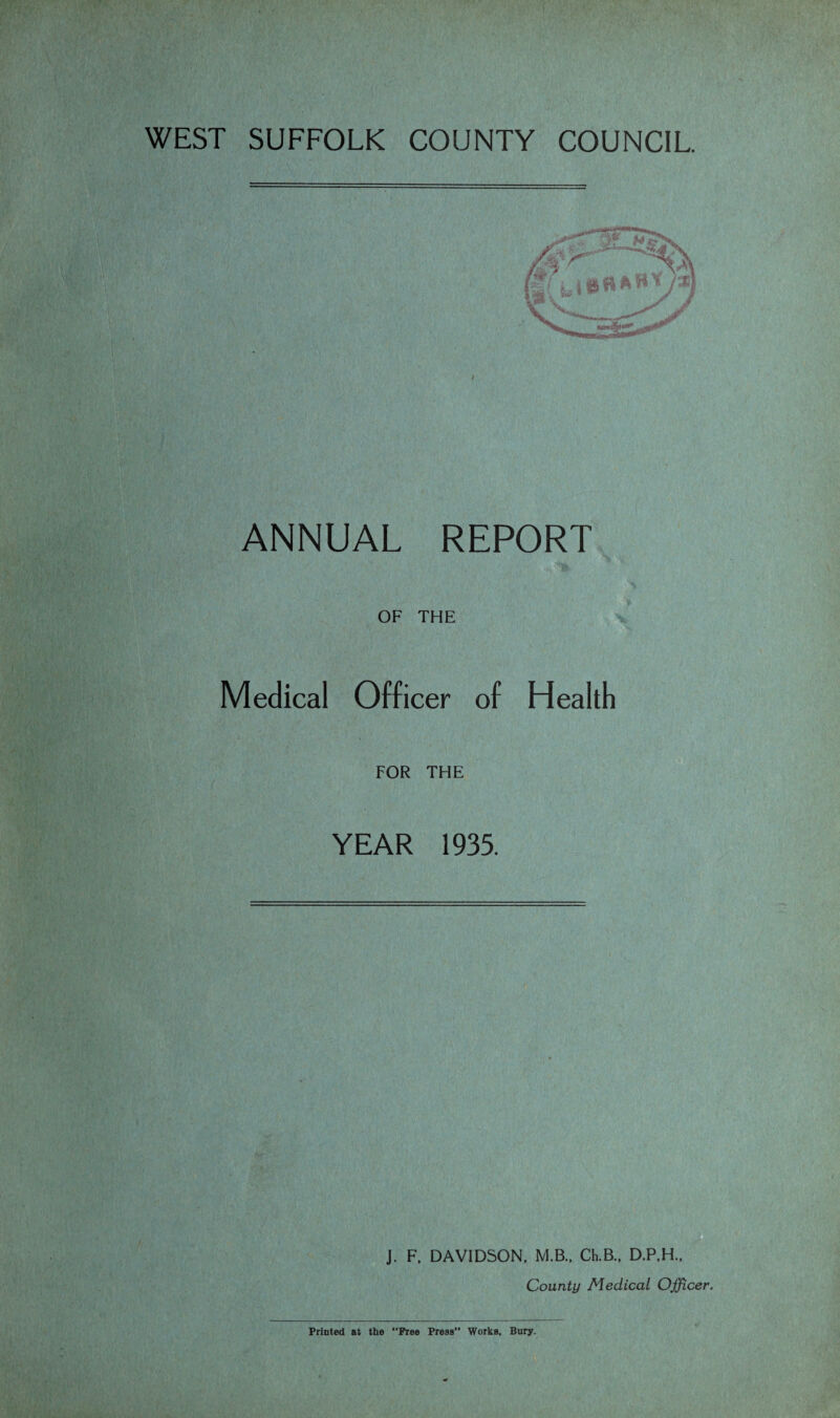 WEST SUFFOLK COUNTY COUNCIL. ANNUAL REPORT OF THE Medical Officer of Health FOR THE YEAR 1935. J. F. DAVIDSON, M.B., Ch.B., D.P.H.. County Medical Officer. Printed at the “Free Press” Works, Bury.
