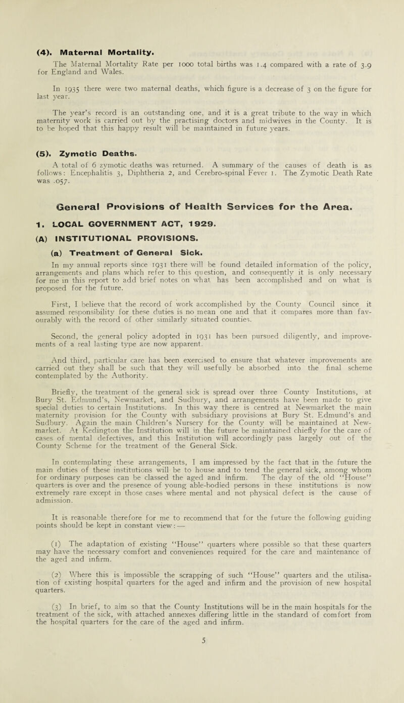 (4). Maternal Mortality. The Maternal Mortality Rate per 1000 total births was 1.4 compared with a rate of 3.9 for England and Wales. In 1935 there were two maternal deaths, which figure is a decrease of 3 on the figure for last year. The year’s record is an outstanding one, and it is a great tribute to the way in which maternity work is carried out by the practising doctors and midwives in the County. It is to be hoped that this happy result will be maintained in future years. (5). Zymotic Deaths. A total of 6 zymotic deaths was returned. A summary of the causes of death is as follows: Encephalitis 3, Diphtheria 2, and Cerebro-spinal Fever 1. The Zymotic Death Rate was .057. General Provisions of Health Services for the Area. 1. LOCAL GOVERNMENT ACT, 1929. (A) INSTITUTIONAL PROVISIONS. (a) Treatment of General Sick. In my annual reports since 1931 there will be found detailed information of the policy, arrangements and plans which refer to this question, and consequently it is only necessary for me in this report to add brief notes on what has been accomplished and on what is proposed for the future. First, I believe that the record of work accomplished by the County Council since it assumed responsibility for these duties is no mean one and that it compares more than fav¬ ourably with the record of other similarly situated counties. Second, the general policy adopted in 1931 has been pursued diligently, and improve¬ ments of a real lasting type are now apparent. And third, particular care has been exercised to ensure that whatever improvements are carried out they shall be such that they will usefully be absorbed into the final scheme contemplated by the Authority. Briefty, the treatment of the general sick is spread over three County Institutions, at Bury St. Edmund’s, Newmarket, and Sudbury, and arrangements have been made to give special duties to certain Institutions. In this way there is centred at Newmarket the main maternity provision for the County with subsidiary provisions at Bury St. Edmund’s and Sudbury. Again the main Children’s Nursery for the County will be maintained at New¬ market. At Kedington the Institution will in the future be maintained chiefly for the care of cases of mental defectives, and this Institution will accordingly pass largely out of the County Scheme for the treatment of the General Sick. In contemplating these arrangements, I am impressed by the fact that in the future the main duties of these institutions will be to house and to tend the general sick, among whom for ordinary purposes can be classed the aged and infirm. The day of the old “House” quarters is over and the presence of young able-bodied persons in these institutions is now extremely rare except in those cases where mental and not physical defect is the cause of admission. It is reasonable therefore for me to recommend that for the future the following guiding points should be kept in constant view: — (1) The adaptation of existing “House” quarters where possible so that these quarters may have the necessary comfort and conveniences required for the care and maintenance of the aged and infirm. (2) Where this is impossible the scrapping of such “House” quarters and the utilisa¬ tion of existing hospital quarters for the aged and infirm and the provision of new hospital quarters. (3) In brief, to aim so that the County Institutions will be in the main hospitals for the treatment of the sick, with attached annexes differing little in the standard of comfort from the hospital quarters for the care of the aged and infirm.
