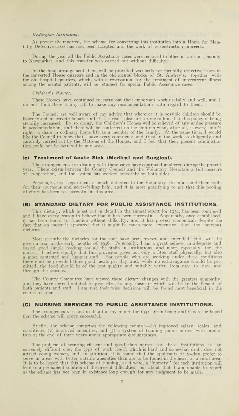 Kedington Institution. As previously reported, the scheme for converting this institution into a Home for Men¬ tally Defective cases has now been accepted and the work of reconstruction proceeds. During the year all the Public Assistance cases were removed to other institutions, mainly to Newmarket, and this transfer was carried out without difficulty. In the final arrangement there will be provided 200 beds for mentally defective cases in the converted House quarters and in the old mental blocks of St. Audrey’s, together with the old hospital quarters, which, with a reservation for the treatment of intercurrent illness among the mental patients, will be retained for special Public Assistance cases. Children's Homes. These Homes have continued to carry out their important work usefully and well, and I do not think there is any call to make any recommendations with regard to them. The Council are well aware of my advice that wherever it is possible children should be boarded-out in private homes, and it is a real pleasure for me to find that this policy is being steadily increased. By so doing, the Children’s Homes will be relieved of any undue pressure in accommodation, and there will be conferred on the children what, after all, is every child’s right—a shaie in ordinary home Jife as a member of the family. At the same time, I would like the Council to know that I have every confidence and trust in the work so diligently and carefully carried out by the Matrons of the Homes, and I feel that their present administra¬ tion could not be bettered in any way. (c) Treatment of Acute Sick (Medical and Surgical). The arrangements for dealing with these cases have continued unaltered during the present 3'ear. There exists between the County Council and the Voluntary Hospitals a full measure of co-operation, and the system has worked smoothly on both sides. Personally, my Department is much indebted to the Voluntary Hospitals and their staffs for their courteous and never-failing help, and it is most gratifying to me that this pooling of effort has been so successful in this area. (B) STANDARD DIETARY FOR PUBLIC ASSISTANCE INSTITUTIONS. This dietary, which is set out in detail in the annual report for 1934, has been continued and I have everjr reason to believe that it has been successful. Apparently, once established, it has been found to function without difficulty, and it has proved economical, despite the fact that on paper it appeared that it might be much more expensive than the previous dietaries. More recently the dietaries for the staff have been revised and extended and will be given a trial in the early months of 1936. Personally, I am a great believer in adequate and varied good simple feeding for all the staffs in institutions, and more especially for the nurses. I believe equally that this provision gives not only a fitter staff physically, but also’ a more contented and happier staff. For people who are working under these conditions there must be provided three good meals per day and, while no extravagance should be per¬ mitted, the food should be of the best quality and suitably varied from day to day and through the seasons. The County Committee have viewed these dietary changes with the greatest sympathy, and they have never hesitated to give effect to any measure which will be to the benefit of both patients and staff. I am sure their wise decisions will be found most beneficial in the course of time. (C) NURSING SERVICES TO PUBLIC ASSISTANCE INSTITUTIONS. The arrangements set out in detail in my report for 1934 are in being and it is to be hoped that the scheme will prove successful. Briefly, the scheme comprises the following points:—(1) improved salary scales and conditions, (2) improved amenities, and (3) a system of training junior nurses, with promo¬ tion at the end of three years under appropriate circumstances. The problem of securing efficient and good class nurses for these institutions is an extremely difficult one; the type of work itself, which is hard and somewhat drab, does not attract young women, and, in addition, it is found that the applicants of to-day prefer to serve in areas with better outside amenities than are to be found in the heart of a rural area. It is to be hoped that this scheme of running, as it were, a “nursery” for each institution will lead to a permanent solution of the present difficulties, but about that I am unable to report as the scheme has not been in existence long enough for any judgment to be made.