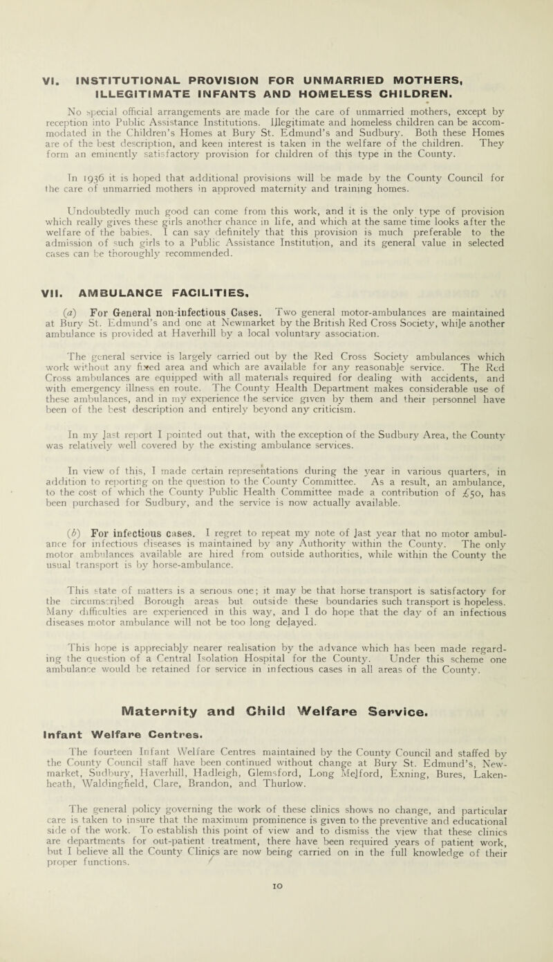 VI. INSTITUTIONAL PROVISION FOR UNMARRIED MOTHERS, ILLEGITIMATE INFANTS AND HOMELESS CHILDREN. No special official arrangements are made for the care of unmarried mothers, except by reception into Public Assistance Institutions. Illegitimate and homeless children can be accom¬ modated in the Children’s Homes at Bury St. Edmund’s and Sudbury. Both these Homes are of the best description, and keen interest is taken in the welfare of the children. They form an eminently satisfactory provision for children of this type in the County. Tn 1936 it is hoped that additional provisions will be made by the County Council for the care of unmarried mothers in approved maternity and training homes. Undoubtedly much good can come from this work, and it is the only type of provision which really gives these girls another chance in life, and which at the same time looks after the welfare of the babies. I can say definitely that this provision is much preferable to the admission of such girls to a Public Assistance Institution, and its general value in selected cases can be thoroughly recommended. VII. AMBULANCE FACILITIES, (a) For General non-infectious Cases. Two general motor-ambulances are maintained at Bury St. Edmund’s and one at Newmarket by the British Red Cross Society, while another ambulance is provided at Haverhill by a local voluntary association. The general service is largely carried out by the Red Cross Society ambulances which work without any fixed area and which are available for any reasonable service. The Red Cross ambulances are equipped with all materials required for dealing with accidents, and with emergency illness en route. The County Health Department makes considerable use of these ambulances, and in my experience the service given by them and their personnel have been of the best description and entirely beyond any criticism. In my Jast report I pointed out that, with the exception of the Sudbury Area, the County was relatively well covered by the existing ambulance services. In view of this, I made certain representations during the year in various quarters, in addition to reporting on the question to the County Committee. As a result, an ambulance, to the cost of which the County Public Health Committee made a contribution of £50, has been purchased for Sudbury, and the service is now actually available. (ft) For infectious cases. I regret to repeat my note of Jast year that no motor ambul¬ ance for infectious diseases is maintained by any Authority within the County. The only motor ambulances available are hired from outside authorities, while within the County the usual transport is by horse-ambulance. This state of matters is a serious one; it may be that horse transport is satisfactory for the circumscribed Borough areas but outside these boundaries such transport is hopeless. Many difficulties are experienced in this way, and 1 do hope that the day of an infectious diseases motor ambulance will not be too long delayed. This hope is appreciably nearer realisation by the advance which has been made regard¬ ing the question of a Central Isolation Hospital for the County. Under this scheme one ambulance would be retained for service in infectious cases in all areas of the County. Maternity and Child Welfare Service. Infant Welfare Centres. The fourteen Infant Welfare Centres maintained by the County Council and staffed by the County Council staff have been continued without change at Bury St. Edmund’s, New¬ market, Sudbury, Haverhill, Hadleigh, Glemsford, Long Mejford, Exning, Bures, Laken- heath, Waldingfield, Clare, Brandon, and Thurlow. The general policy governing the work of these clinics shows no change, and particular care is taken to insure that the maximum prominence is given to the preventive and educational side of the work. To establish this point of view and to dismiss the view that these clinics are departments for out-patient treatment, there have been required years of patient work, but I believe all the County Clinics are now being carried on in the full knowledge of their proper functions.