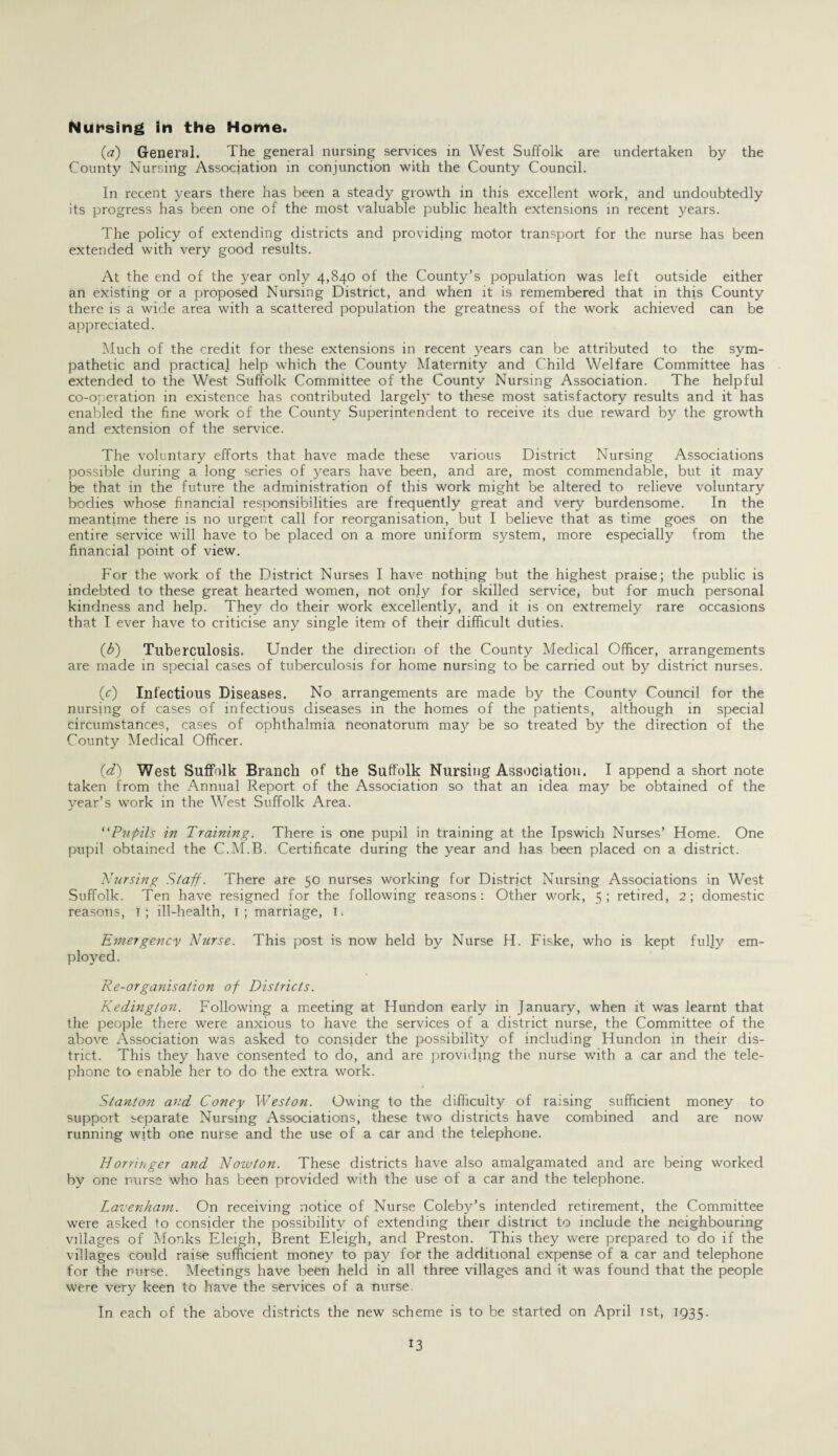 Nursing in the Home. (,a) General. The general nursing services in West Suffolk are undertaken by the County Nursing Association in conjunction with the County Council. In recent years there has been a steady growth in this excellent work, and undoubtedly its progress has been one of the most valuable public health extensions in recent years. The policy of extending districts and providing motor transport for the nurse has been extended with very good results. At the end of the year only 4,840 of the County’s population was left outside either an existing or a proposed Nursing District, and when it is remembered that in this County there is a wide area with a scattered population the greatness of the work achieved can be appreciated. Much of the credit for these extensions in recent years can be attributed to the sym¬ pathetic and practical help which the County Maternity and Child Welfare Committee has extended to the West Suffolk Committee of the County Nursing Association. The helpful co-operation in existence has contributed largely to these most satisfactory results and it has enabled the fine work of the County Superintendent to receive its due reward by the growth and extension of the service. The voluntary efforts that have made these various District Nursing Associations possible during a long series of years have been, and are, most commendable, but it may be that in the future the administration of this work might be altered to relieve voluntary bodies whose financial responsibilities are frequently great and very burdensome. In the meantime there is no urgent call for reorganisation, but I believe that as time goes on the entire service will have to be placed on a more uniform system, more especially from the financial point of view. For the work of the District Nurses I have nothing but the highest praise; the public is indebted to these great hearted women, not only for skilled service, but for much personal kindness and help. They do their work excellently, and it is on extremely rare occasions that I ever have to criticise any single item of their difficult duties. (b) Tuberculosis. Under the direction of the County Medical Officer, arrangements are made in special cases of tuberculosis for home nursing to be carried out by district nurses. (c) Infectious Diseases. No arrangements are made by the County Council for the nursing of cases of infectious diseases in the homes of the patients, although in special circumstances, cases of ophthalmia neonatorum may be so treated by the direction of the County Medical Officer. (d) West Suffolk Branch of the Suffolk Nursing Association. I append a short note taken from the Annual Report of the Association so that an idea may be obtained of the year’s work in the West Suffolk Area. “Pupils in Training. There is one pupil in training at the Ipswich Nurses’ Home. One pupil obtained the C.M.B. Certificate during the year and has been placed on a district. Nursing Staff. There are 50 nurses working for District Nursing Associations in West Suffolk. Ten have resigned for the following reasons: Other work, 5; retired, 2; domestic reasons, 1; ill-health, 1; marriage, 1. Entergency Nurse. This post is now held by Nurse H. Fiske, who is kept fully em¬ ployed. Re-organisation of Districts. Kedington. Following a meeting at Hundon early in January, when it was learnt that the people there were anxious to have the services of a district nurse, the Committee of the above Association was asked to consider the possibility of including Hundon in their dis¬ trict. This they have consented to do, and are providing the nurse with a car and the tele¬ phone to enable her to do the extra work. Stanton and Coney Weston. Owing to the difficulty of raising sufficient money to support separate Nursing Associations, these two districts have combined and are now running with one nurse and the use of a car and the telephone. Horringer and Nowton. These districts have also amalgamated and are being worked by one nurse who has been provided with the use of a car and the telephone. Lavenham. On receiving notice of Nurse Coleby’s intended retirement, the Committee were asked to consider the possibility of extending their district to include the neighbouring villages of Monks Eleigh, Brent Eleigh, and Preston. This they were prepared to do if the villages could raise sufficient money to pay for the additional expense of a car and telephone for the nurse. Meetings have been held in all three villages and it was found that the people were very keen to have the services of a nurse. In each of the above districts the new scheme is to be started on April 1st, 1935.