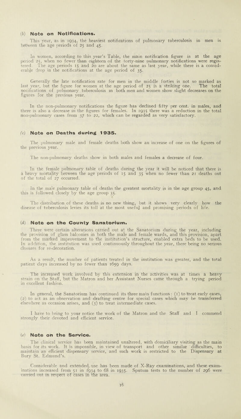 (b) Note on Notifications. This year, as in 1934, the heaviest notifications of pulmonary tuberculosis in men is between the age periods of 25 and 45. In women, according to this year’s Table, the main notification figure is at the age period 25, when no fewer than eighteen of the forty-nine Dulmonary notifications were regis¬ tered The age periods 15 and 20 are about the same as last year, while there is a consid¬ erable drop in the notifications at the age period of 35. Generally the late notification rate for men in the middle forties is not so marked as last year, but the figure for women at the age period of 25 is a striking one. The total nodfications of pulmonary tuberculosis in both men and women show slight decreases on the figures for the previous year. In the non-pulmonary notifications the figure has declined fifty per cent, in males, and there is also a decrease in the figures for females. In 1935 there was a reduction in the total non-pulmonary cases from 37 to 22, which can be regarded as very satisfactory. (c) Note on Deaths during 1935. The pulmonary male and female deaths both show an increase of one on the figures of the previous year. The non-pulmonary deaths show in both males and females a decrease of four. In the female pulmonary table of deaths during the year it will be noticed that there is a heavy mortality between the age periods of 15 and 35 when no fewer than 21 deaths out of the total of 27 occurred. In the male pulmonary table of deaths the greatest mortality is in the age group 45, and this is followed closely by the age group 35. The distribution of these deaths is no new thing, but it shows very clearly how the disease of tuberculosis levies its toll at the most usefu] and promising periods of life. (d) Note on the County Sanatorium. There were certain alterations carried out at the Sanatorium during the year, including the provision of glass balconies in both the male and female wards, and this provision, apart from the marked improvement to the institution’s structure, enabled extra beds to be used. In addition, the institution was used continuously throughout the year, there being no serious closures for re-decoration. As a result, the number of patients treated in the institution was greater, and the total patient days increased by no fewer than 1659 days. The increased work involved by this extension in the activities was at times a heavy strain on the Staff, but the Matron and her Assistant Nurses came through a trying period in excellent fashion. In general, the Sanatorium has continued its three main functions: (1) to treat early cases, (2) to act as an observation and drafting centre for special cases which may be transferred elsewhere as occasion arises, and (3) to treat intermediate cases. I have to bring to your notice the work of the Matron and the Staff and I commend strongly their devoted and efficient service. (e) Note on the Service. The clinical service has been maintained unaltered, with domiciliary visiting as the main basis for its work. It is impossible, in view of transport and other similar difficulties, to maintain an efficient dispensary service, and such work is restricted to the Dispensary at Bury St. Edmund’s. Considerable and extended use has been made of X-Ray examinations, and these exam¬ inations increased from 51 in 1934 to' 68 in 1935. Sputum tests to the number of 296 were carried out in respect of erases in the area.