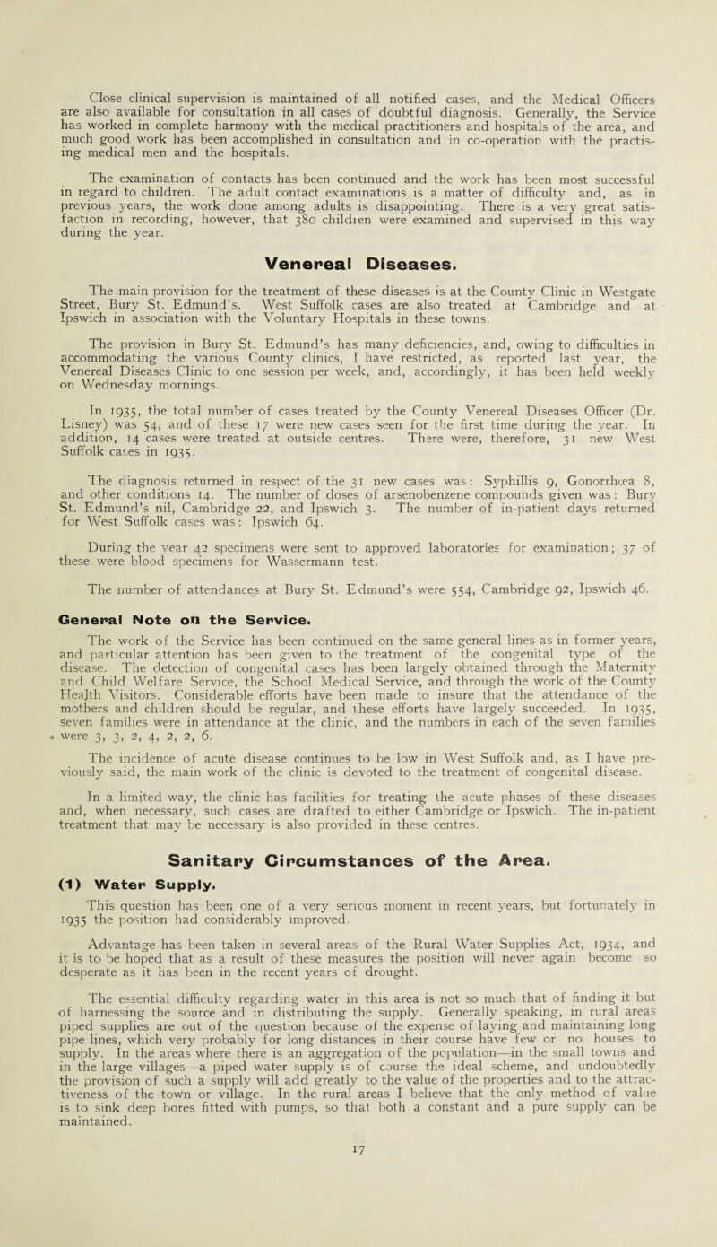 Close clinical supervision is maintained of all notified cases, and the Medical Officers are also available for consultation in all cases of doubtful diagnosis. Generally, the Service has worked in complete harmony with the medical practitioners and hospitals of the area, and much good work has been accomplished in consultation and in co-operation with the practis¬ ing medical men and the hospitals. The examination of contacts has been continued and the work has been most successful in regard to children. The adult contact examinations is a matter of difficulty and, as in previous years, the work done among adults is disappointing. There is a very great satis¬ faction in recording, however, that 380 childien were examined and supervised in this way during the year. Venereal Diseases. The main provision for the treatment of these diseases is at the County Clinic in Westgate Street, Bury St. Edmund’s. West Suffolk cases are also treated at Cambridge and at Ipswich in association with the Voluntary Hospitals in these towns. The provision in Bury St. Edmund’s has many deficiencies, and, owing to difficulties in accommodating the various County clinics, I have restricted, as reported last year, the Venereal Diseases Clinic to one session per week, and, accordingly, it has been held weekly on Wednesday mornings. In 1935, the total number of cases treated by the County Venereal Diseases Officer (Dr. Lisney) was 54, and of these 17 were new cases seen for the first time during the year. In addition, 14 cases were treated at outside centres. There were, therefore, 31 new West Suffolk cases in 1935. The diagnosis returned in respect of the 31 new cases was: Syphillis 9, Gonorrhoea 8, and other conditions 14. The number of doses of arsenobenzene compounds given was: Bury St. Edmund’s nil, Cambridge 22, and Ipswich 3. The number of in-patient days returned for West Suffolk cases was: Ipswich 64. During the vear 42 specimens were sent to approved laboratories for examination; 37 of these were blood specimens for Wassermann test. The number of attendances at Bury St. Edmund’s were 554, Cambridge 92, Ipswich 46. General Note on the Service. The work of the Service has been continued on the same general lines as in former years, and particular attention has been given to the treatment of the congenital type of the disease. The detection of congenital cases has been largely obtained through the Maternity and Child Welfare Service, the School Medical Service, and through the work of the County Health Visitors. Considerable efforts have been made to insure that the attendance of the mothers and children should be regular, and these efforts have largely succeeded. In 1935, seven families were in attendance at the clinic, and the numbers in each of the seven families • were 3, 3, 2, 4, 2, 2, 6. The incidence of acute disease continues to be low in West Suffolk and, as I have pre¬ viously said, the main work of the clinic is devoted to the treatment of congenital disease. In a limited way, the clinic has facilities for treating the acute phases of these diseases and, when necessary, such cases are drafted to either Cambridge or Ipswich. The in-patient treatment that may be necessary is also provided in these centres. Sanitary Circumstances of the Area. (1) Water Supply. This question has been one of a very serious moment in recent years, but fortunately in 1935 the position had considerably improved. Advantage has been taken in several areas of the Rural Water Supplies Act, 1934, and it is to be hoped that as a result of these measures the position will never again become so desperate as it has been in the recent years of drought. The essential difficulty regarding water in this area is not so much that of finding it but of harnessing the source and in distributing the supply. Generally speaking, in rural areas piped supplies are out of the question because of the expense of laying and maintaining long pipe lines, which very probably for long distances in their course have few or no houses to supply. In the areas where there is an aggregation of the population—in the small towns and in the large villages—a piped water supply is of course the ideal scheme, and undoubtedly the provision of such a supply will add greatly to the value of the properties and to the attrac¬ tiveness of the town or village. In the rural areas I believe that the only method of value is to sink deep bores fitted with pumps, so that both a constant and a pure supply can be maintained.