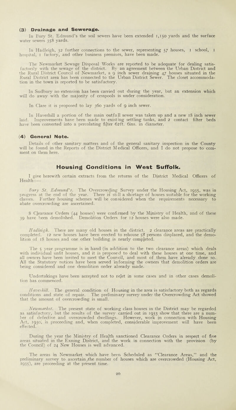(3) Drainage and Sewerage. In Eury St. Edmund’s the soil sewers have been extended 1,150 yards and the surface water sewers 358 yards. In Hadleigh, 32 further connections to the sewer, representing 57 houses, I school, I hospital, 1 factory, and other business premises, have been made. The Newmarket Sewage Disposal Works are reported to be adequate for dealing satis¬ factorily with the sewage of the district. By an agreement between the Urban District and the Rural District Council of Newmarket, a 9 inch sewer draining 47 houses situated in the Rural District area has been connected to the Urban District Sewer. The closet accommoda¬ tion in the town is reported to be satisfactory. In Sudbury no extension has been carried out during the year, but an extension which will do away with the majority of cesspools is under consideration. In Clare it is proposed to lay 360 yards of 9 inch sewer. In Haverhill a portion of the main outfall sewer was taken up and a new 18 inch sewer laid. Improvements have been made to existing settling tanks, and 2 contact filter beds have been converted into a percolating filter 62ft. 6ins. in diameter. (4) General Note. Details of other sanitary matters and of the general sanitary inspection in the County will be found in the Reports of the District Medical Officers, and I do not propose to com¬ ment on them here. Housing Conditions in West Suffolk. I give herewith certain extracts from the returns of the District Medical Officers of Health: — Bury St. Edmund.'s. The Overcrowding Survey under the Housing Act, 1935, was in progress at the end of the year. There is still a shortage of houses suitable for the working classes. Further housing schemes will be considered when the requirements necessary to abate overcrowding are ascertained. 8 Clearance Orders (44 houses) were confirmed by the Ministry of Health, and of these 39 have been demolished. Demolition Orders for 12 houses were also made. Hadleigh. There are many old houses in the district. 2 clearance areas are practically completed. 12 new houses have been erected to rehouse 58 persons displaced, and the demo¬ lition of 18 houses and one other building js nearly completed. The 5 year programme is in hand (in addition to the two clearance areas) which deals with individual unfit houses, and it is proposed to deal with these houses at one time, and all owners have been invited to meet the Council, and most of them have already done so. All the Statutory notices have been served informing the owners that demolition orders are being considered and one demolition order already made. Undertakings have been accepted not to rejet in some cases and in other cases demoli¬ tion has commenced. Haverhill. The general condition of Housing in the area is satisfactory both as regards conditions and state of repair. The preliminary survey under the Overcrowding Act showed that the amount of overcrowding is small. Newmarket. The present state of working class houses in the District may be regarded as satisfactory, but the results of the survey carried out in 1933 show that there are a num¬ ber of defective and overcrowded dwellings. However, work in connection with Housing Act, 1930; is proceeding and, when completed, considerable improvement will have been effected. During the year the Ministry of Heajth sanctioned Clearance Orders in respect of five areas situated in the Exning District, and the work in connection with the provision (by the Council) of 24 New Houses is well advanced. The areas in Newmarket which have been Scheduled as “Clearance Areas,” and the preliminary survey to ascertain the number of houses which are overcrowded (Housing Act, 1935), are proceeding at the present time.