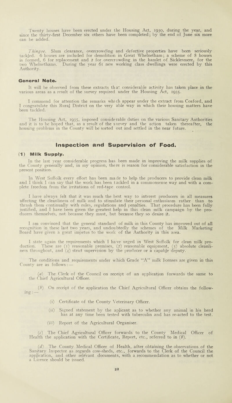 Twenty houses have been erected under the Housing Act, 1930, during the year, and since the thirty-first December six others have been completed; by the end of June six more can be added. Thingoe. Slum clearance, overcrowding and defective properties have been seriously tackled. 6 houses are included for demolition in Great Whelnetham; a scheme of 8 houses is formed, 6 for replacement and 2 for overcrowding in the hamlet of Sicklesmere, for the two Whelnethams. During the year 61 new working class dwellings were erected by this Authority. General Note. It will be observed from these extracts that considerable activity has taken place in the various areas as a result of the survey required under the Housing Act, 1935. I commend for attention the remarks which appear under the extract from Cosford, and I congratulate this Rural District on the very able way in which their housing matters have been tackled. The Housing Act, 1935, imposed considerable duties on the various Sanitary Authorities and it is to be hoped that, as a result of the survey and the action taken thereafter, the housing problems in the County will be sorted out and settled in the near future. Inspection and Supervision of Food, (1) Milk Supply. In the last year considerable progress has been made in improving the milk supplies of the County generally and, in my opinion, there is reason for considerable satisfaction in the present position. In West Suffolk every effort has been made to help the producers to provide clean milk and I think I can say that the work has been tackled in a commonsense way and with a com¬ plete freedom from the irritations of red-tape control. I have always felt that it was much the best way to interest producers in all measures affecting the cleanliness of milk and to stimulate their personal enthusiasm rather than to thrash them continually with rules, regulations and penalties. That procedure has been fully justified, and I have been given the greatest help in this clean milk campaign by the pro¬ ducers themselves, not because they must, but because they so desire it. I am convinced that the general standard of milk in this County has improved out of all recognition in these last two years, and undoubtedly the schemes of the Milk Marketing Board have given a great impetus to the work of the Authority in this area. I state again the requirements which I have urged in West Suffolk for clean milk pro¬ duction. These are (1) reasonable premises, (2) reasonable equipment, (3) absolute cleanli¬ ness throughout, and (4) strict supervision by the producer or a capable deputy. The conditions and requirements under which Grade “A” milk licenses are given in this County are as follows:—- (a) The Clerk of the Council on receipt of an application forwards the same to the Chief Agricultural Officer. (b) On receipt of the application the Chief Agricultural Officer obtains the follow¬ ing:— (i) Certificate of the County Veterinary Officer. (11) Signed statement by the apjicant as to whether any animal in his herd has at any time been tested with tuberculin and has re-acted to the test. (iii) Report of the Agricultural Organiser. (c) The Chief Agricultural Officer forwards to the County Medical Officer of Health the application with the Certificate, Report, etc., referred to in (b). (<d) The County Medical Officer of Health, after obtaining the observations of the Sanitary Inspector as regards cow-sheds, etc., forwards to the Clerk of the Council the application, and other relevant documents, with a recommendation as to whether or not a Licence should be issued.