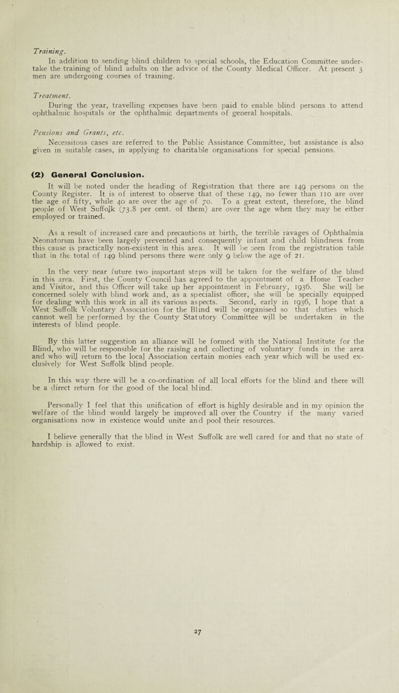 Training. In addition to sending blind children to special schools, the Education Committee under¬ take the training of blind adults on the advice of the County Medical Officer. At present 3 men are undergoing courses of training. Treatment. During the year, travelling expenses have been paid to enable blind persons to attend ophthalmic hospitals or the ophthalmic departments of general hospitals. Pensions and Grants, etc. Necessitous cases are referred to the Public Assistance Committee, but assistance is also given in suitable cases, in applying to charitable organisations for special pensions. (2) General Conclusion. It will be noted under the heading of Registration that there are 149 persons on the County Register. It is of interest to observe that of these 149, no fewer than no are over the age of fifty, while 40 are over the age of 70. To a great extent, therefore, the blind people of West Suffolk (73.8 per cent, of them) are over the age when they may be either employed or trained. As a result of increased care and precautions at birth, the terrible ravages of Ophthalmia Neonatorum have been largely prevented and consequently infant and child blindness from this cause is practically non-existent in this area. It will be seen from the registration table that in the total of 149 blind persons there were only 9 below the age of 21. In the very near future two important steps will be taken for the welfare of the blind in this area. First, the County Council has agreed to the appointment of a Home Teacher and Visitor, and this Officer will take up her appointment in February, 1936. She will be concerned solely with blind work and, as a specialist officer, she will be specially equipped for dealing with this work in all its various aspects. Second, early in 1936, I hope that a West Suffolk Voluntary Association for the Blind will be organised so that duties which cannot well be performed by the County Statutory Committee will be undertaken in the interests of blind people. By this latter suggestion an alliance will be formed with the National Institute for the Blind, who will be responsible for the raising and collecting of voluntary funds in the area and who will return to the local Association certain monies each year which will be used ex¬ clusively for West Suffolk blind people. In this way there will be a co-ordination of all local efforts for the blind and there will be a direct return for the good of the local blind. Personally I feel that this unification of effort is highly desirable and in my opinion the welfare of the blind would largely be improved all over the Country if the many varied organisations now in existence would unite and pool their resources. I believe generally that the blind in West Suffolk are well cared for and that no state of hardship is allowed to exist.