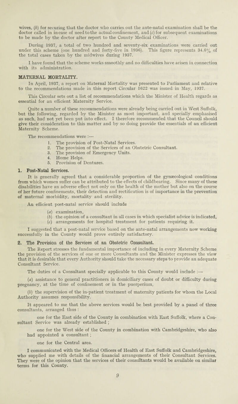 wives, (6) for securing that the doctor who carries out the ante-natal examination shall be the doctor called in in case of need to the actual confinement, and (c) for subsequent examinations to be made by the doctor after report to the County Medical Officer. During 1937, a total of two hundred and seventy-six examinations were carried out under this scheme (one hundred and forty-five in 1936). This figure represents 34.6% of the total cases taken by the midwives during 1937. I have found that the scheme works smoothly and no difficulties have arisen in connection with its administration. MATERNAL MORTALITY. In April, 1937, a report on Maternal Mortality was presented to Parliament and relative to the recommendations made in this report Circular 1622 was issued in May, 1937. This Circular sets out a list of recommendations which the Minister of Health regards as essential for an efficient Maternity Service. Quite a number of these recommendations were already being carried out in West Suffolk, but the following, regarded by the Minister as most important, and specially emphasised as such, had not yet been put into effect. I therefore recommended that the Council should give their consideration to this matter and by so doing provide the essentials of an efficient Maternity Scheme. The recommendations were :— 1. The provision of Post-Natal Services. 2. The provision of the Services of an Obstetric Consultant. 3. The provision of Emergency Units. 4. Home Helps. 5. Provision of Dentures. 1. Post-Natal Services. It is generally agreed that a considerable proportion of the gynaecological conditions from which women suffer can be attributed to the effects of childbearing. Since many of these disabilities have an adverse effect not only on the health of the mother but also on the course of her future confinements, their detection and rectification is of importance in the prevention of maternal morbidity, mortality and sterility. An efficient post-natal service should include (a) examination, (b) the opinion of a consultant in all cases in which specialist advice is indicated, (c) arrangements for hospital treatment for patients requiring it. I suggested that a post-natal service based on the ante-natal arrangements now working successfully in the County would prove entirely satisfactory. 2. The Provision of the Services of an Obstetric Consultant. The Report stresses the fundamental importance of including in every Maternity Scheme the provision of the services of one or more Consultants and the Minister expresses the view that it is desirable that every Authority should take the necessary steps to provide an adequate Consultant Service. The duties of a Consultant specially applicable to this County would include :— (a) assistance to general practitioners in domiciliary cases of doubt or difficulty during pregnancy, at the time of confinement or in the puerperium, (b) the supervision of the in-patient treatment of maternity patients for whom the Local Authority assumes responsibility. It appeared to me that the above services would be best provided by a panel of three consultants, arranged thus : one for the East side of the County in combination with East Suffolk, where a Con¬ sultant Service was already established ; one for the West side of the County in combination with Cambridgeshire, who also had appointed a consultant ; one for the Central area. I communicated with the Medical Officers of Health of East Suffolk and Cambridgeshire, who supplied me with details of the financial arrangements of their Consultant Services. They were of the opinion that the services of their consultants would be available on similar terms for this County.