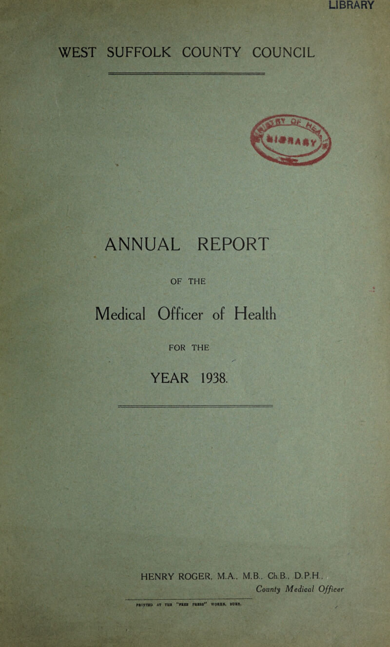 LIBRARY WEST SUFFOLK COUNTY COUNCIL ANNUAL REPORT OF THE Medical Officer of Health FOR THE YEAR 1938. HENRY ROGER, M.A., M.B., Ch B„ D.P.H,, County Medical Officer PRINTED AT THE “»BEE PEESS1’ WORKS. BORE.