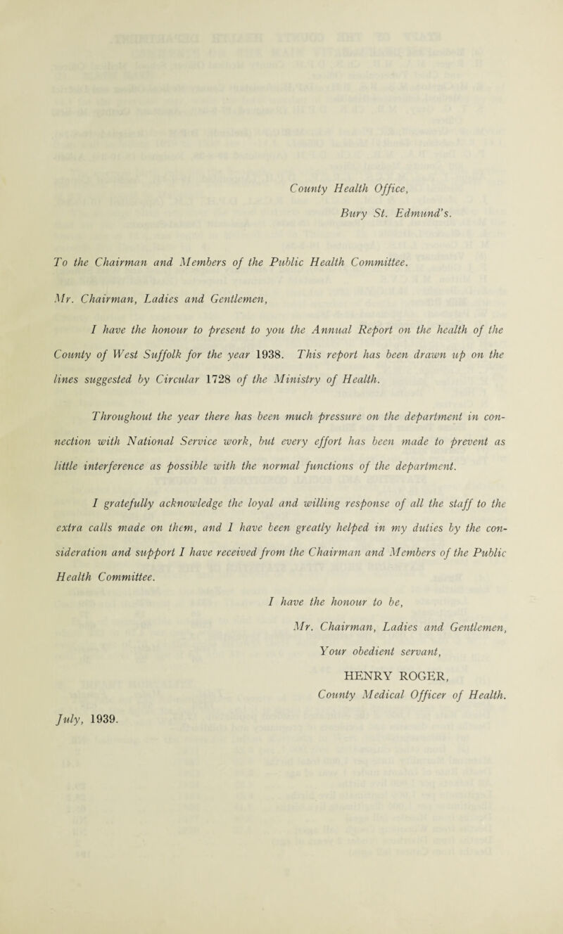 County Health Office, Bury St. Edmund’s. To the Chairman and Members of the Public Health Committee. Mr. Chairman, Ladies and Gentlemen, I have the honour to present to you the Annual Report on the health of the County of West Suffolk for the year 1938. This report has been drawn up on the lines suggested by Circular 1728 of the Ministry of Health. Throughout the year there has been much pressure on the department in con¬ nection with National Service work, but every effort has been made to prevent as little interference as possible with the normal functions of the department. I gratefully acknowledge the loyal and willing response of all the staff to the extra calls made on them, and 1 have been greatly helped in my duties by the con¬ sideration and support I have received from the Chairman and Members of the Public Health Committee. I have the honour to be, Mr. Chairman, Ladies and Gentlemen, Your obedient servant, HENRY ROGER, County Medical Officer of Health. July, 1939.