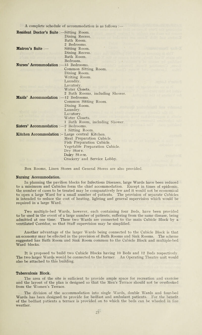 A complete schedule of accommodation is as follows :— Resident Doctor’s Suite :—Sitting Room. Dining Recess. Bath Room. 2 Bedrooms. Matron’s Suite :— Sitting Room. Dining Recess. Bath Room. Bedroom. Nurses’ Accommodation :—15 Bedrooms. Common Sitting Room. Dining Room. Writing Room. Laundry. Lavatory. Water Closets. 2 Bath Rooms, including Shower. Maids’ Accommodation 12 Bedrooms. Common Sitting Room. Dining Room. Laundry. Lavatory. Water Closets. 1 Bath Room, including Shower. Sisters’ Accommodation :—2 Bedrooms. 1 Sitting Room. Kitchen Accommodation Large central Kitchen. Meat Preparation Cubicle. Fish Preparation Cubicle. Vegetable Preparation Cubicle. Dry Store. Dairy Store. Crockery and Service Lobby. Box Rooms, Linen Stores and General Stores are also provided. Nursing Accommodation. In planning the pavilion blocks for Infectious Diseases, large Wards have been reduced to a minimum and Cubicles form the chief accommodation. Except in times of epidemic, the number of cases to be treated may be comparatively few and it would not be economical to open a large Ward for a small number of patients. The provision of separate Cubicles is intended to reduce the cost of heating, lighting and general supervision which would be required in a large Ward. Two multiple-bed Wards, however, each containing four Beds, have been provided to be used in the event of a large number of patients, suffering from the same disease, being admitted at one time. These two Wards are connected to the main Cubicle Block by a ventilated Corridor, so that Staff supervision may be simplified. Another advantage of the larger Wards being connected to the Cubicle Block is that an economy may be effected in the provision of Bath Rooms and Sink Rooms. The scheme suggested has Bath Room and Sink Room common to the Cubicle Block and multiple-bed Ward blocks. It is proposed to build two Cubicle Blocks having 10 Beds and 12 Beds respectively. The two larger Wards would be connected to the former. An Operating Theatre unit would also be attached to this building. Tuberculosis Block. The area of the site is sufficient to provide ample space for recreation and exercise and the layout of the plan is designed so that the Men’s Terrace should not be overlooked from the Women’s Terrace. The division of the accommodation into single Wards, double Wards and four-bed Wards has been designed to provide for bedfast and ambulant patients. For the benefit of the bedfast patients a terrace is provided on to which the beds can be wheeled in fine weather. 25J