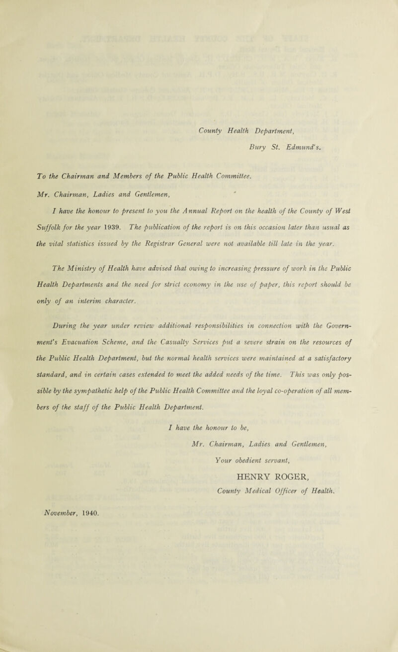 County Health Department, Bury St. Edmund's. To the Chairman and Members of the Public Health Committee. Mr. Chairman, Ladies and Gentlemen, I have the honour to present to you the Annual Report on the health of the County of West Suffolk for the year 1939. The publication of the report is on this occasion later than usual as the vital statistics issued by the Registrar General were not available till late in the year. The Ministry of Health have advised that owing to increasing pressure of work in the Public Health Departments and the need for strict economy in the use of paper, this report should be only of an interim character. During the year under review additional responsibilities in connection with the Govern¬ ment’s Evacuation Scheme, and the Casualty Services put a severe strain on the resources of the Public Health Department, but the normal health services were maintained at a satisfactory standard, and in certain cases extended to meet the added needs of the time. This was only pos¬ sible by the sympathetic help of the Public Health Committee and the loyal co-operation of all mem¬ bers of the staff of the Public Health Department. I have the honour to be, Mr. Chairman, Ladies and Gentlemen, Your obedient servant, November, 1940. HENRY ROGER, County Medical Officer of Health.