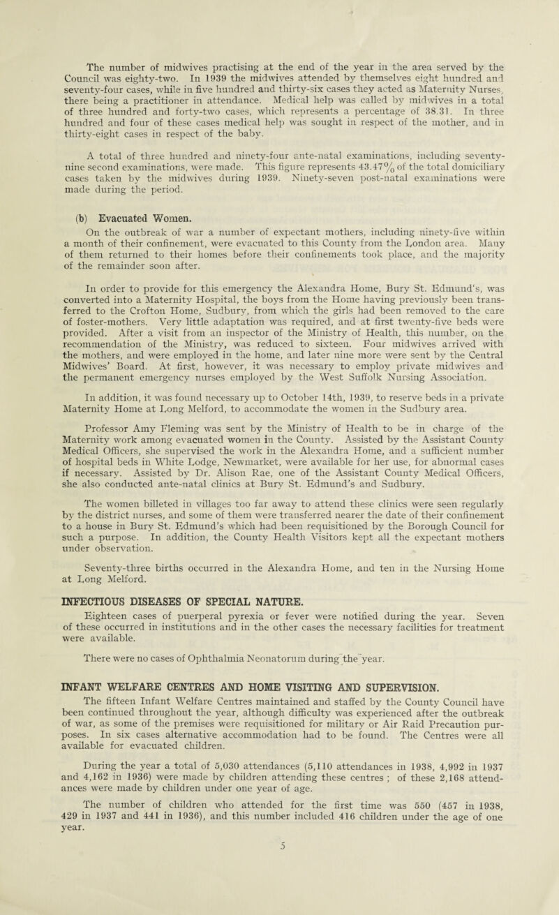 The number of midwives practising at the end of the year in the area served by the Council was eighty-two. In 1939 the midwives attended by themselves eight hundred and seventy-four cases, while in five hundred and thirty-six cases they acted as Maternity Nurses, there being a practitioner in attendance. Medical help was called by midwives in a total of three hundred and forty-two cases, which represents a percentage of 38.31. In three hundred and four of these cases medical help was sought in respect of the mother, and in thirty-eight cases in respect of the baby. A total of three hundred and ninety-four ante-natal examinations, including seventy- nine second examinations, were made. This figure represents 43.47% of the total domiciliary cases taken by the midwives during 1939. Ninety-seven post-natal examinations were made during the period. (b) Evacuated Women. On the outbreak of war a number of expectant mothers, including ninety-five within a month of their confinement, were evacuated to this County from the Condon area. Many of them returned to their homes before their confinements took place, and the majority of the remainder soon after. In order to provide for this emergency the Alexandra Home, Bury St. Edmund's, was converted into a Maternity Hospital, the boys from the Home having previously been trans¬ ferred to the Crofton Home, Sudbury, from which the girls had been removed to the care of foster-mothers. Very little adaptation was required, and at first twenty-five beds were provided. After a visit from an inspector of the Ministry of Health, this number, on the recommendation of the Ministry, was reduced to sixteen. Four midwives arrived with the mothers, and were employed in the home, and later nine more were sent by the Central Midwives’ Board. At first, however, it was necessary to employ private midwives and the permanent emergency nurses employed by the West Suffolk Nursing Association. In addition, it was found necessary up to October 14th, 1939, to reserve beds in a private Maternity Home at Long Melford, to accommodate the women in the Sudbury area. Professor Amy Fleming was sent by the Ministry of Health to be in charge of the Maternity work among evacuated women in the County. Assisted by the Assistant County Medical Officers, she supervised the work in the Alexandra Home, and a sufficient number of hospital beds in White Lodge, Newmarket, were available for her use, for abnormal cases if necessary. Assisted by Dr. Alison Rae, one of the Assistant County Medical Officers, she also conducted ante-natal clinics at Bury .St. Edmund’s and Sudbury. The women billeted in villages too far away to attend these clinics were seen regularly by the district nurses, and some of them were transferred nearer the date of their confinement to a house in Bury St. Edmund’s which had been requisitioned by the Borough Council for such a purpose. In addition, the County Health Visitors kept all the expectant mothers under observation. Seventy-three births occurred in the Alexandra Home, and ten in the Nursing Home at Long Melford. INFECTIOUS DISEASES OF SPECIAL NATURE. Eighteen cases of puerperal pyrexia or fever were notified during the year. Seven of these occurred in institutions and in the other cases the necessary facilities for treatment were available. There were no cases of Ophthalmia Neonatorum during the year. INFANT WELFARE CENTRES AND HOME VISITING AND SUPERVISION. The fifteen Infant Welfare Centres maintained and staffed by the County Council have been continued throughout the year, although difficulty was experienced after the outbreak of war, as some of the premises were requisitioned for military or Air Raid Precaution pur¬ poses. In six cases alternative accommodation had to be found. The Centres were all available for evacuated children. During the year a total of 5,030 attendances (5,110 attendances in 1938, 4,992 in 1937 and 4,162 in 1936) were made by children attending these centres; of these 2,168 attend¬ ances were made by children under one year of age. The number of children who attended for the first time was 550 (457 in 1938, 429 in 1937 and 441 in 1936), and this number included 416 children under the age of one year.