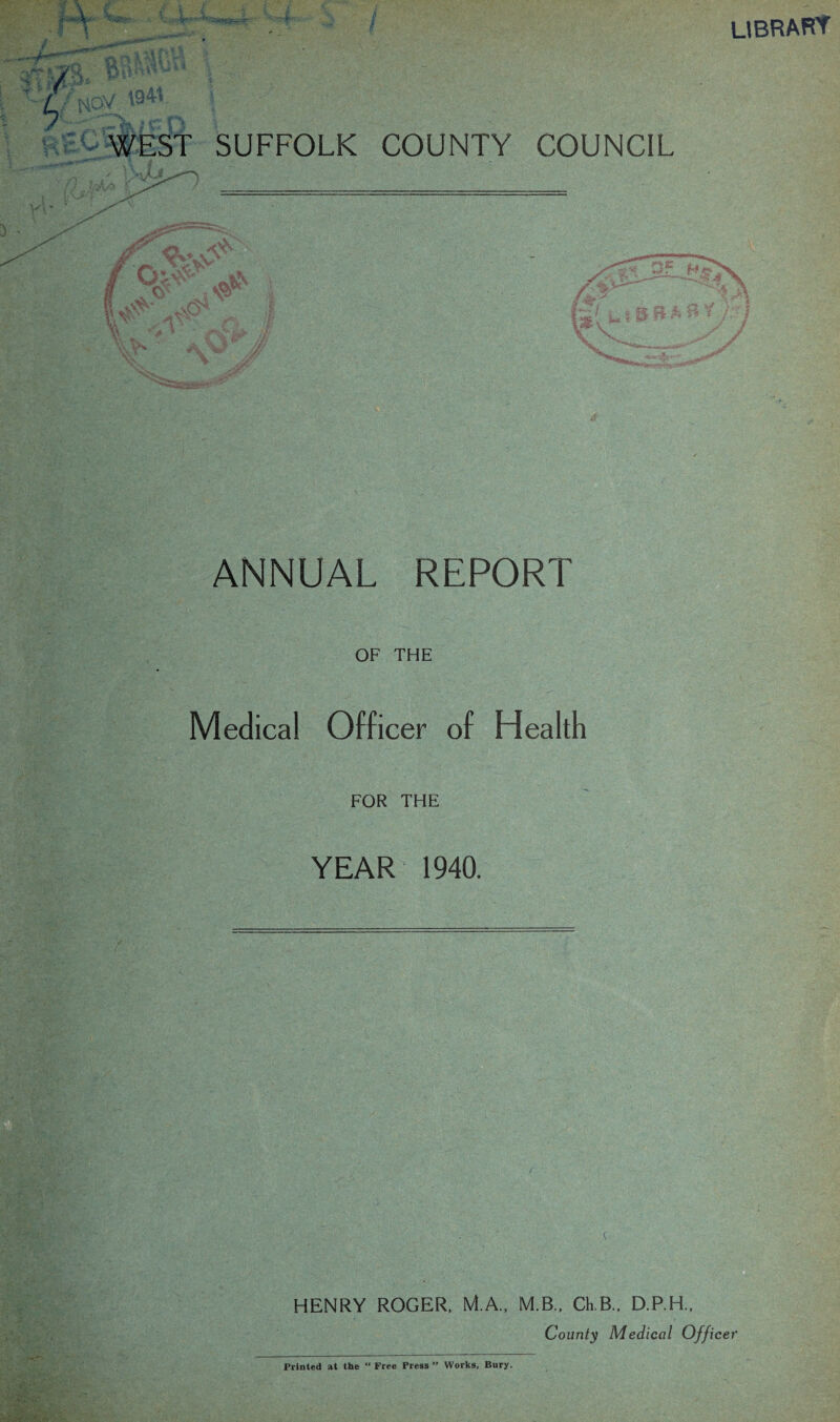 library 194*. WEST SUFFOLK COUNTY COUNCIL ANNUAL REPORT OF THE Medical Officer of Health FOR THE YEAR 1940. HENRY ROGER. M.A., M.B.. Ch.B.. D.P.H., County Medical Officer Printed at the “ Free Press ” Works, Bury.