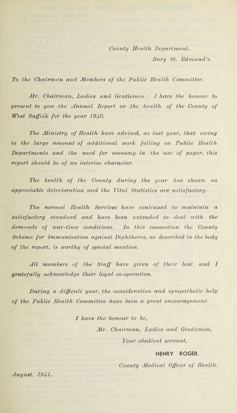 County Health Department, Bury St. Edmund’s. To the Chairman and Members of the Public Health Committee. Mr. Chairman, Ladies and Gentlemen: I have the honour to present to you the Annual Report on 'the health of the County of West Suffolk for the year 1940. The Ministry of Health have advised, as last year, that owing to the large amount of additional work falling on Public Health Departments and the need for economy in the use of paper, this report should be of an interim character. The health of the County during the year has shown no appreciable deterioration and the Vital Statistics are satisfactory. The normal Health Services have continuedy to maintain a satisfactory standard and have been extended to deal with the demands of war-time conditions. In this connection the County Scheme for Immunisation against Diphtheria, as described in the body of the report, is worthy of special mention. All members of the Staff have given of their best and I gratefully ack?iowledge their loyal co-operation. During a difficult year, the consideration and sympathetic help of the Public Health Committee ha,ve been a great encouragement. I have the honour to be, Mr. Chairman, Ladies and Gentlemen, Your obedient servant, HENRY ROGER. County Medical Officer of Health. August, 1941,
