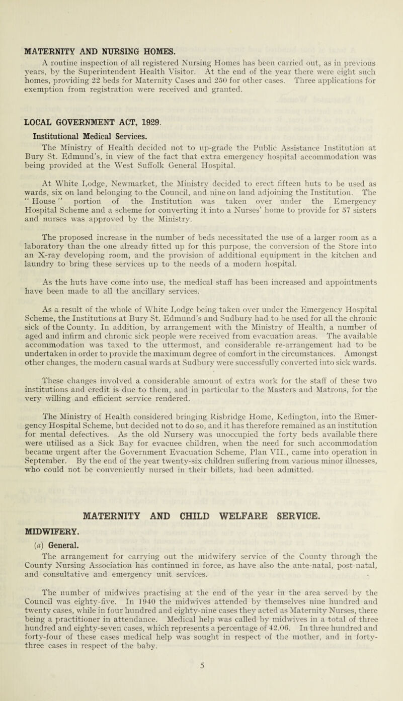 MATERNITY AND NURSING HOMES. A routine inspection of all registered Nursing Homes has been carried out, as in previous years, by the Superintendent Health Visitor. At the end of the year there were eight such homes, providing 22 beds for Maternity Cases and 250 for other cases. Three applications for exemption from registration were received and granted. LOCAL GOVERNMENT ACT, 1929. Institutional Medical Services. The Ministry of Health decided not to up-grade the Public Assistance Institution at Bury St. Edmund’s, in view of the fact that extra emergency hospital accommodation was being provided at the West Suffolk General Hospital. At White Lodge, Newmarket, the Ministry decided to erect fifteen huts to be used as wards, six on land belonging to the Council, and nine on land adjoining the Institution. The “ House ” portion of the Institution was taken over under the Emergency Hospital Scheme and a scheme for converting it into a Nurses’ home to provide for 57 sisters and nurses was approved by the Ministry. The proposed increase in the number of beds necessitated the use of a larger room as a laboratory than the one already fitted up for this purpose, the conversion of the Store into an X-ray developing room, and the provision of additional equipment in the kitchen and laundry to bring these services up to the needs of a modern hospital. As the huts have come into use, the medical staff has been increased and appointments have been made to all the ancillary services. As a result of the whole of White Lodge being taken over under the Iimergency Hospital Scheme, the Institutions at Bury St. Edmund’s and Sudbury had to be used for all the chronic sick of the County. In addition, by arrangement wfith the Ministry of Health, a number of aged and infirm and chronic sick people were received from evacuation areas. The available accommodation was taxed to the uttermost, and considerable re-arrangement had to be undertaken in order to provide the maximum degree of comfort in the circumstances. Amongst other changes, the modern casual wards at Sudbury were successfully converted into sick wards. These changes involved a considerable amount of extra work for the staff of these two institutions and credit is due to them, and in particular to the Masters and Matrons, for the very willing and efficient service rendered. The Ministry of Health considered bringing Risbridge Home, Kedington, into the Emer¬ gency Hospital Scheme, but decided not to do so, and it has therefore remained as an institution for mental defectives. As the old Nursery was unoccupied the forty beds available there were utilised as a Sick Bay for evacuee children, when the need for such accommodation became urgent after the Government Evacuation Scheme, Plan VII., came into operation in September. By the end of the year twenty-six children suffering from various minor illnesses, who could not be conveniently nursed in their billets, had been admitted. MATERNITY AND CHILD WELFARE SERVICE. MIDWIFERY. (a) General. The arrangement for carrying out the midwifery service of the County through the County Nursing Association has continued in force, as have also the ante-natal, post-natal, and consultative and emergency unit services. The number of midwives practising at the end of the year in the area served by the Council was eighty-five. In 1940 the midwives attended by themselves nine hundred and twenty cases, while in four hundred and eighty-nine cases they acted as Maternity Nurses, there being a practitioner in attendance. Medical help was called by midwives in a total of three hundred and eighty-seven cases, which represents a percentage of 42.06. In three hundred and forty-four of these cases medical help was sought in respect of the mother, and in forty- three cases in respect of the baby.
