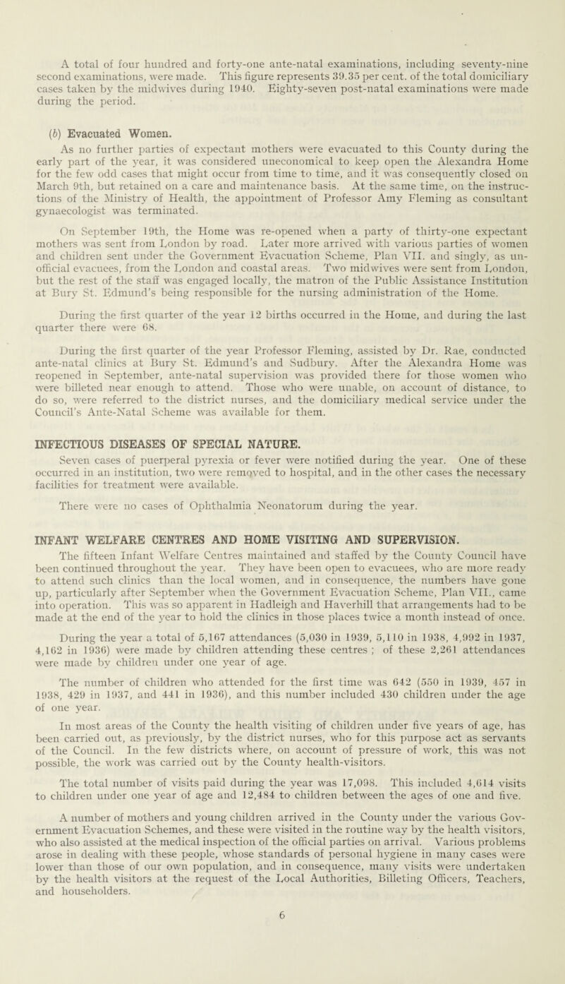 A total of four hundred and forty-one ante-natal examinations, including seventy-nine second examinations, were made. This figure represents 39.35 per cent, of the total domiciliary cases taken by the midwives during 1940. Eighty-seven post-natal examinations were made during the period. (b) Evacuated Women. As no further parties of expectant mothers were evacuated to this County during the early part of the year, it was considered uneconomical to keep open the Alexandra Home for the few odd cases that might occur from time to time, and it was consequently closed on March 9th, but retained on a care and maintenance basis. At the same time, on the instruc¬ tions of the Ministry of Health, the appointment of Professor Amy Fleming as consultant gynaecologist was terminated. On September 19th, the Home wTas re-opened when a party of thirty-one expectant mothers was sent from London by road. Later more arrived with various parties of women and children sent under the Government Evacuation Scheme, Plan VII. and singly, as un¬ official evacuees, from the London and coastal areas. Two midwives were sent from London, but the rest of the staff was engaged locally, the matron of the Public Assistance Institution at Bury St. Edmund’s being responsible for the nursing administration of the Home. During the first quarter of the year 12 births occurred in the Home, and during the last quarter there were 68. During the first quarter of the year Professor Fleming, assisted by Dr. Rae, conducted ante-natal clinics at Bury St. Edmund’s and .Sudbury. After the Alexandra Home was reopened in September, ante-natal supervision was provided there for those women wdio were billeted near enough to attend. Those who were unable, on account of distance, to do so, were referred to the district nurses, and the domiciliary medical service under the Council’s Ante-Natal .Scheme was available for them. INFECTIOUS DISEASES OF SPECIAL NATURE. Seven cases of puerperal pyrexia or fever were notified during the year. One of these occurred in an institution, two were remqved to hospital, and in the other cases the necessary facilities for treatment were available. There were no cases of Ophthalmia Neonatorum during the year. INFANT WELFARE CENTRES AND HOME VISITING AND SUPERVISION. The fifteen Infant Welfare Centres maintained and staffed by the County Council have been continued throughout the year. They have been open to evacuees, who are more ready to attend such clinics than the local women, and in consequence, the numbers have gone up, particularly after September when the Government Evacuation Scheme, Plan VII., came into operation. This was so apparent in Hadleigh and Haverhill that arrangements had to be made at the end of the year to hold the clinics in those places twice a month instead of once. During the year a total of 5,167 attendances (5,030 in 1939, 5,110 in 1938, 4,992 in 1937, 4,162 in 1936) were made by children attending these centres ; of these 2,261 attendances were made by children under one year of age. The number of children who attended for the first time was 642 (550 in 1939, 457 in 1938, 429 in 1937, and 441 in 1936), and this number included 430 children under the age of one year. In most areas of the County the health visiting of children under five years of age, has been carried out, as previously, by the district nurses, who for this purpose act as servants of the Council. In the few districts where, on account of pressure of work, this was not possible, the work was carried out by the County health-visitors. The total number of visits paid during the year was 17,098. This included 4,614 visits to children under one year of age and 12,484 to children between the ages of one and five. A number of mothers and young children arrived in the County under the various Gov¬ ernment Evacuation Schemes, and these were visited in the routine way by the health visitors, who also assisted at the medical inspection of the official parties on arrival. Various problems arose in dealing with these people, whose standards of personal hygiene in many cases were lower than those of our own population, and in consequence, many visits were undertaken by the health visitors at the request of the Local Authorities, Billeting Officers, Teachers, and householders.