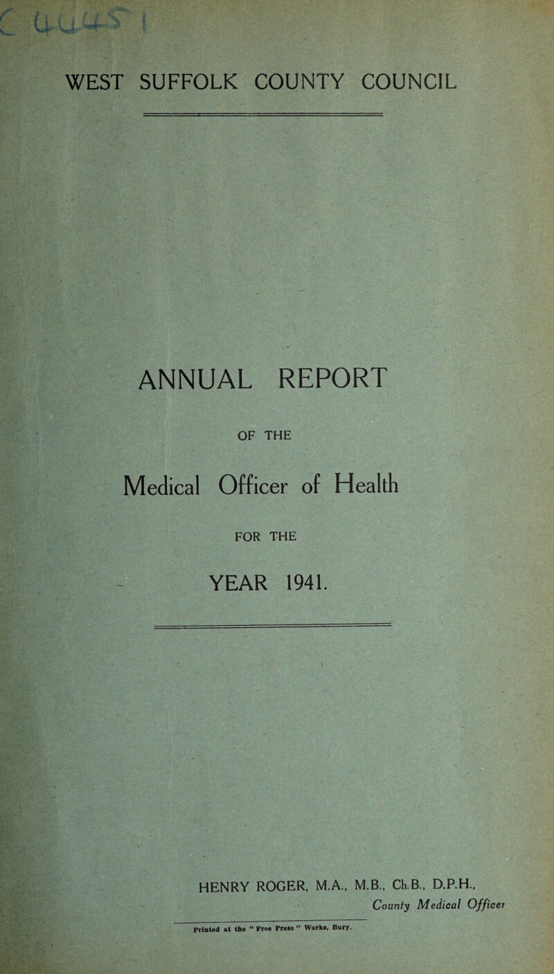 WEST SUFFOLK COUNTY COUNCIL ANNUAL REPORT OF THE Medical Officer of Health FOR THE YEAR 1941. HENRY ROGER, M.A., M.B., Ch.B., D.P.H., County Medical Officer Printed at the “ Free Press” Works, Bury.