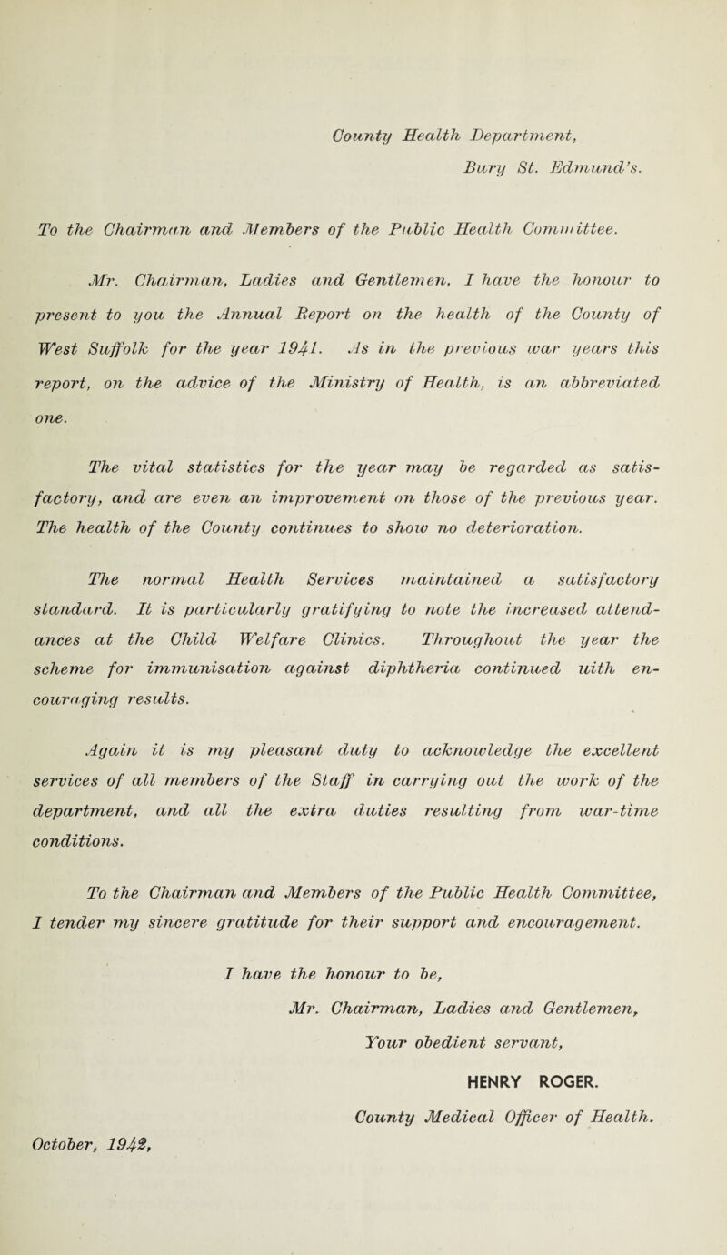 County Health Department, Bury St. Edmund’s. To the Chairman and Members of the Public Health Committee. Mr. Chairman, Ladies and Gentlemen, I have the honour to present to you the Annual Report on the health of the County of West Suffolk for the year 194-L As in the previous war years this report, on the advice of the Ministry of Health, is an abbreviated one. The vital statistics for the year may be regarded as satis¬ factory, and are even an improvement on those of the previous year. The health of the County continues to show no deterioration. The normal Health Services maintained a satisfactory standard. It is particularly gratifying to note the increased attend¬ ances at the Child Welfare Clinics. Throughout the year the scheme for immunisation against diphtheria continued uith en¬ couraging results. Again it is my pleasant duty to acknowledge the excellent services of all members of the Staff in carrying out the work of the department, and all the extra duties resulting from war-time conditions. To the Chairman mid Members of the Public Health Committee, I tender my sincere gratitude for their support and encouragement. I have the honour to be, Mr. Chairman, Ladies and Gentlemen, Your obedient servant, HENRY ROGER. October, 19Jt%, County Medical Officer of Health.
