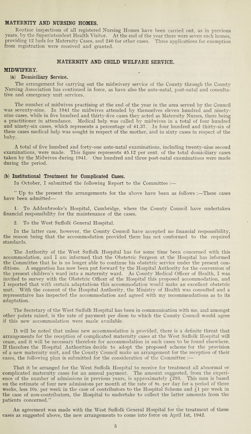 MATERNITY AND NURSING HOMES. Routine inspections of all registered Nursing Homes have been carried out, as in previous years, by the Superintendent Health Visitor. At the end of the year there were seven such homes, providing 12 beds for Maternity Cases, and 240 for other cases. Three applications for exemption from registration were received and granted. MATERNITY AND CHILD WELFARE SERVICE. MIDWIFERY. (a) Domiciliary Service. The arrangement for carrying out the midwivery service of the County through the County Nursing Association has continued in force, as have also the ante-natal, post-natal and consulta¬ tive and emergency unit services. The number of midwives practising at the end of the year in the area served by the Council was seventy-nine. In 1941 the midwives attended by themselves eleven hundred and ninety- nine cases, while in five hundred and thirty-five cases they acted as Maternity Nurses, there being a practitioner in attendance. Medical help was called by midwives in a total of four hundred and ninety-six cases, which represents a percentage of 41.37. In four hundred and thirty-six of these cases medical help was sought in respect of the mother, and in sixty cases in respect of the baby. A total of five hundred and forty-one ante-natal examinations, including twenty-nine second examinations, were made. This figure represents 45.12 per cent, of the total domiciliary cases taken by the Midwives during 1941. One hundred and three post-natal examinations were made during the period. (b) Institutional Treatment for Complicated Cases. In October, I submitted the following Report to the Committee :— “ Up to the present the arrangements for the above have been as follows :—These cases have been admitted— 1. To Addenbrooke’s Hospital, Cambridge, where the County Council have undertaken financial responsibility for the maintenance of the cases. 2. To the West Suffolk General Hospital. In the latter case, however, the County Council have accepted no financial responsibility, the reason being that the accommodation provided there has not conformed to the required standards. The Authority of the West Suffolk Hospital has for some time been concerned with this accommodation, and I am informed that the Obstetric Surgeon at the Hospital has informed the Committee that he is no longer able to continue his obstetric service under the present con¬ ditions. A suggestion has now been put forward by the Hospital Authority for the conversion of the present children’s ward into a maternity wrnrd. As County Medical Officer of Health, I was invited to survey with the Obstetric Officer of the Hospital this proposed accommodation, and I reported that with certain adaptations this accommodation would make an excellent obstetric unit. With the consent of the Hospital Authority, the Ministry of Health was consulted and a representaive has inspected the accommodation and agreed with my recommendations as to its adaptation. The Secretary of the West Suffolk Hospital has been in communication with me, and amongst other points raised, is the rate of payment per diem to which the County Council would agree if this new accommodation were made available. It will be noted that unless new accommodation is provided, there is a definite threat that arrangements for the reception of complicated maternity cases at the West Suffolk Hospital will cease, and it will be necessary therefore for accommodation in such cases to be found elsewhere. If therefore the Hospital Authorities decide to adopt the proposed scheme for the provision of a new maternity unit, and the County Council make an arrangement for the reception of their cases, the following plan is submitted for the consideration of the Committee :— That it be arranged for the West Suffolk Hospital to receive for treatment all abnormal or complicated maternity cases for an annual payment. The amount suggested, from the experi¬ ence of the number of admissions in previous years, is approximately £295. This sum is based on the estimate of four new admissions per month at the rate of 8s. per day for a period of three weeks, less 10s. per week in the case of contributors to the Hospital Scheme and £1 per week in the case of non-contributors, the Hospital to undertake to collect the latter amounts from the patients concerned.” An agreement was made with the West Suffolk General Hospital for the treatment of these cases as suggested above, the new arrangements to come into force on April 1st, 1942.