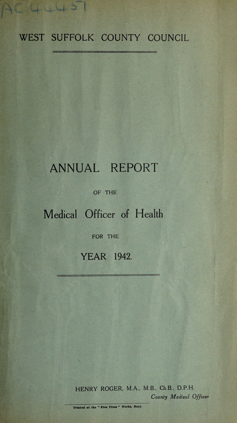 WEST SUFFOLK COUNTY COUNCIL ANNUAL REPORT OF THE Medical Officer of Health FOR THE YEAR 1942. HENRY ROGER, M.A., M.B., Ch.B.. D.P.H. County Medical Officer Printed at the  Free Pres* ” Works, Bury.