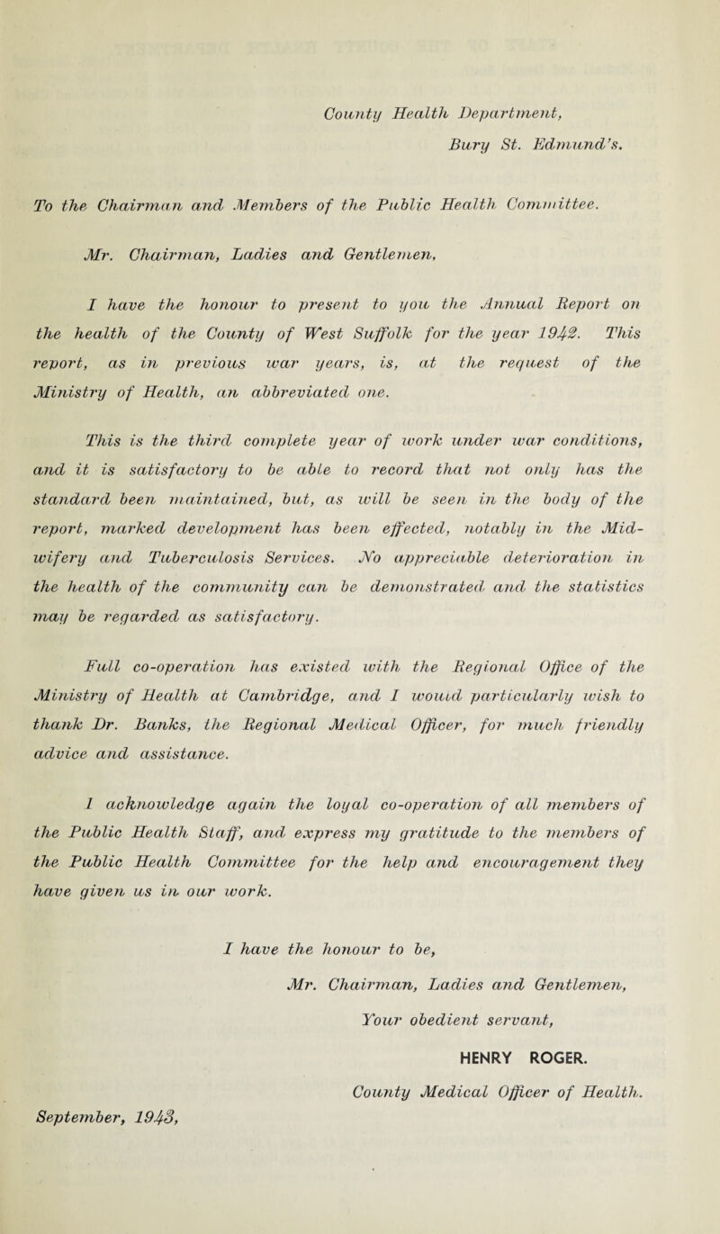 County Health Department, Bury St. Edmund’s. To the Chairman and Members of the Public Health Committee. Mr. Chairman, Ladies a?id Gentlemen, I have the honour to present to you the Annual Report on the health of the County of West Suffolk for the year 1942. This report, as in previous war years, is, at the request of the Ministry of Health, an abbreviated one. This is the third complete year of work under war conditions, and it is satisfactory to be able to record that not only has the standard been maintained, but, as will be seen in the body of the report, marked development has been effected, notably in the Mid¬ wifery and Tuberculosis Services. Mo appreciable deterioration in the health of the community can be demonstrated and the statistics may be regarded as satisfactory. Full co-operation has existed with the Regional Office of the Ministry of Health at Cambi'idge, and I would particularly wish to thank Dr. Banks, the Regional Medical Officer, for much f?'ie7idly advice and assistance. 1 acknowledge again the loyal co-operation of all members of the Public Health Staff, amd express my gratitude to the members of the Public Health Committee for the help and encouragement they have given us in our work. I have the honour to be, Mr. Chairman, Ladies and Gentlemen, Your obedient servant, HENRY ROGER. County Medical Officer of Health. September, 1943,