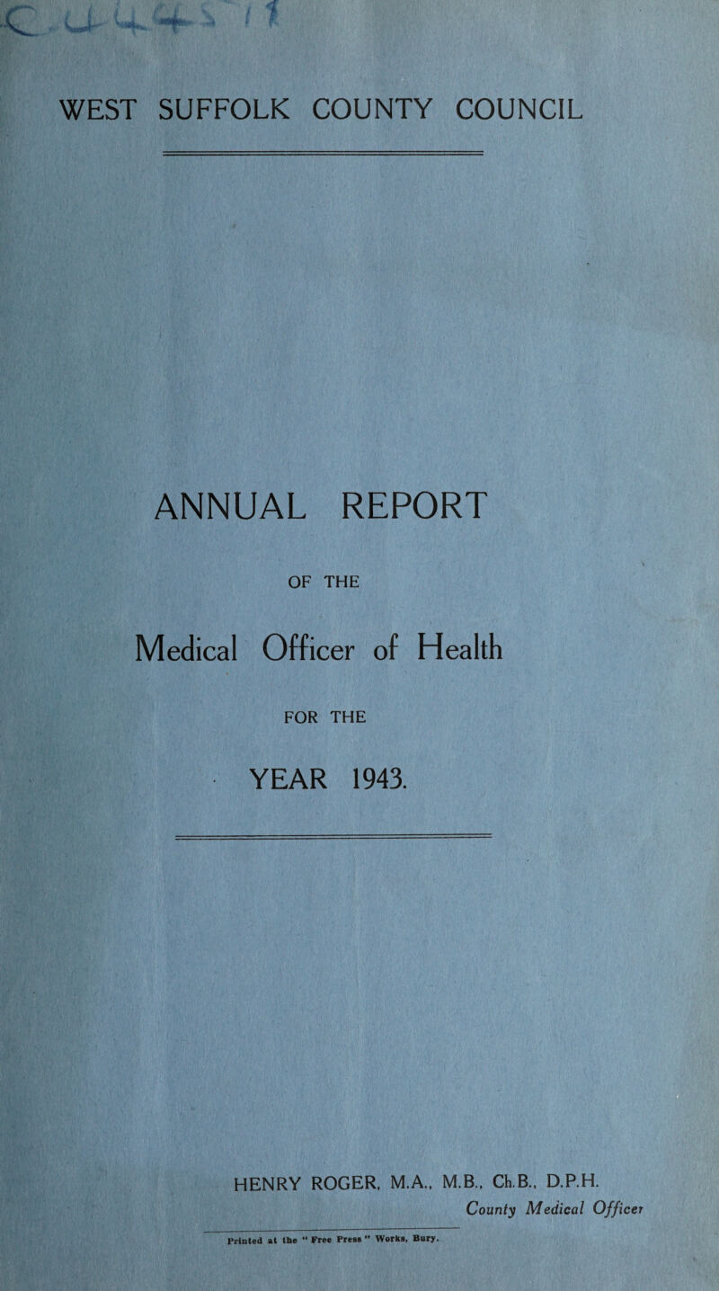 WEST SUFFOLK COUNTY COUNCIL ANNUAL REPORT OF THE Medical Officer of Health FOR THE YEAR 1943. HENRY ROGER, M.A., M.B., Ch.B., D.P.H. County Medical Officer Printed at the “ Free Press ” Works, Bury.