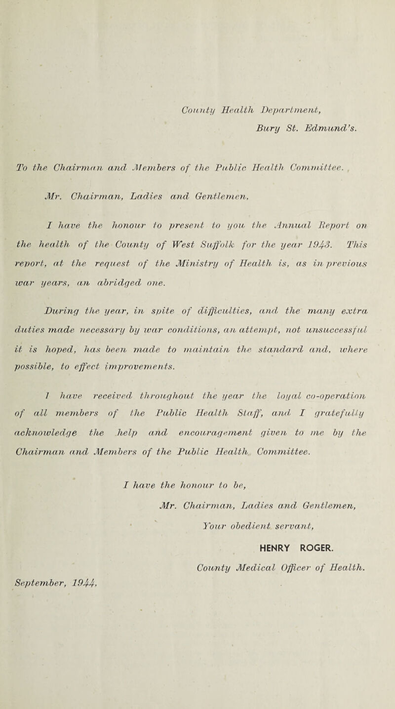 County Health Department, Bury St. Edmund’s. To the Chairman and .Members of the Public Health Committee. Mr. Chairman, Ladies and’ Gentlemen, I have the honour to present to you the Annual Report on the health of the County of West Suffolk for the year 19Jf3. This report, at the request of the Ministry of Health is, as in previous ivar years, an abridged one. During the year, in spite of difficulties, and the many extra duties made necessary by war conditions, an attempt, not unsuccessful it is hoped, has been made to maintain the standard and, where possible, to effect improvements. I have received throughout the year the loyal co-operation of all members of the Public Health Staff, and I gratefully acknowledge the help and encouragement given to me by the Chairman and Members of the Public Health Committee. I have the honour to be, Mr. Chairman, Ladies and Gentlemen, Your obedient servant, HENRY ROGER. September, 194-4> County Medical Officer of Health.