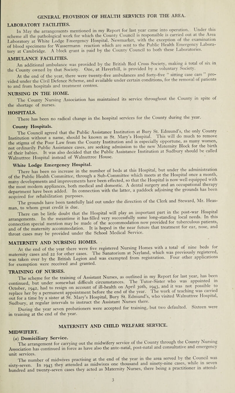 GENERAL PROVISION OF HEALTH SERVICES FOR THE AREA. LABORATORY FACILITIES. In May the arrangements mentioned in my Report for last year came into operation. Under this scheme all the pathological work for which the County Council is responsible is carried out at the Area Laboratory at White Lodge Emergency Hospital, Newmarket, with the exception of the examination of blood specimens for Wassermann reaction which are sent to the Public Health Emergency Labora¬ tory at Cambridge. A block grant is paid by the County Council to both these Laboratories. AMBULANCE FACILITIES. An additional ambulance was provided by the British Red Cross Society, making a total of six in the County owned by that Society. One, at Haverhill, is provided by a voluntary Society. At the end of the year, there were twenty-five ambulances and forty-five “ sitting case cars ” pro¬ vided under the Civil Defence Scheme, and available under certain conditions, for the removal of patients to and from hospitals and treatment centres. NURSING IN THE HOME. The County Nursing Association has maintained its service throughout the County in spite of the shortage of nurses. HOSPITALS. There has been no radical change in the hospital services for the County during the year. County Hospitals. The Council agreed that the Public Assistance Institution at Bury St. Edmund’s, the only County Institution without a name, should be known as St. Mary s Plospital. This will do much to remove the stigma of the Poor Law from the County Institution and is especially opportune, as many women, not ordinarily Public Assistance cases, are seeking admission to the new Maternity Block for the birth of their babies. It was also decided that the Public Assistance Institution at Sudbury should be called Walnuttree Hospital instead of Walnuttree House. White Lodge Emergency Hospital. There has been no increase in the number of beds at this Hospital, but under the administration of the Public Health Committee, through a Sub-Committee which meets at the Hospital once a month, many developments and improvements have been effected, so that the Hospital is now well equipped with the most modern appliances, both medical and domestic. A dental surgery and an occupational therapy department have been added. In connection with the latter, a paddock adjoining the grounds has been acquired for rehabilitation purposes. The grounds have been tastefully laid out under the direction of the Clerk and Steward, Mr. Heas- man, to whom great credit is due. There can be little doubt that the Hospital will play an important part in the post-war Hospital arrangements. In the meantime it has filled very successfully some long-standing local needs. In this connection special mention may be made of the accommodation now provided for tuberculous patients and of the maternity accommodation. It is hoped in the near future that treatment for ear, nose, and throat cases may be provided under the School Medical Service. MATERNITY AND NURSING HOMES. At the end of the year there were five registered Nursing Homes with a total of nine beds for maternitv cases and 22 for other cases. The Sanatorium at Nayland, which was previously registered, was taken over by the British Legion and was exempted from registration. Four other applications for exemption were received and granted. TRAINING OF NURSES. The scheme for the training of Assistant Nurses, as outlined in my Report for last year, has been continued, but under somewhat difficult circumstances. The Tutor-Sister who was appointed in October 1942, had to resign on account of ill-health on April 30th, 1943, and it was not possible to replace her bv a permanent appointment before the end of the year. The work of teaching was carried out for a time by a sister at St. Mary’s Hospital, Bury St. Edmund’s, who visited Walnuttree Hospital, Sudbury, at regular intervals to instruct the Assistant Nurses there. During the year seven probationers were accepted for training, but two defaulted. Sixteen were in training at the end of the year. MATERNITY AND CHILD WELFARE SERVICE. MIDWIFERY. (a) Domiciliary Service. The arrangement for carrying out the midwifery service of the County through the County Nursing Association has continued in force as have also the ante-natal, post-natal and consultative and emergency unit services. The number of midwives practising at the end of the year in the area served by the Council was sixty-seven. In 1943 they attended as midwives one thousand and mnety-mne cases, while in seven hundred and twenty-seven cases they acted as Maternity Nurses, there being a practitioner in atten -